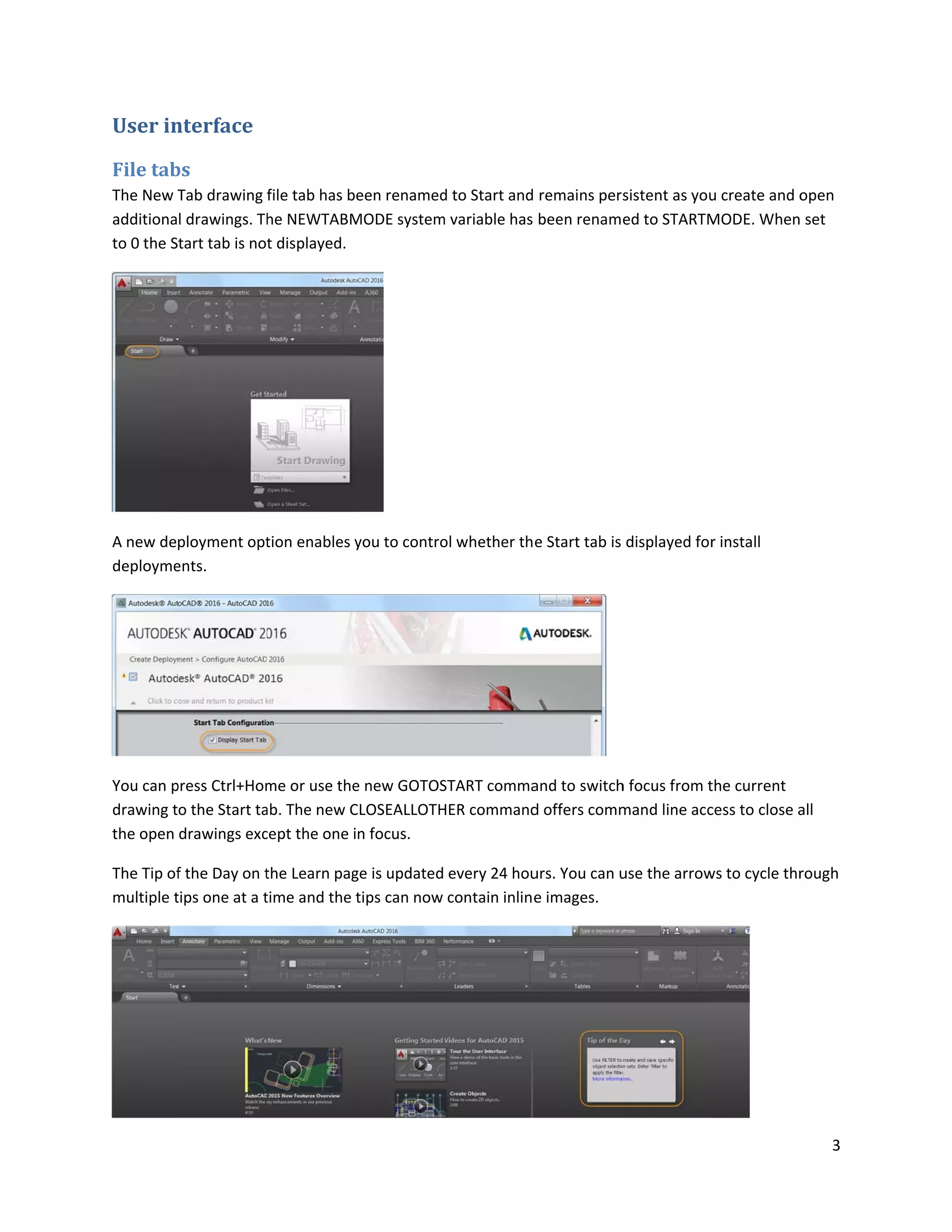 User in
File tab
The New T
additiona
to 0 the S
A new de
deployme
You can p
drawing t
the open
The Tip of
multiple t
nterface
bs
Tab drawing
l drawings. Th
tart tab is no
ployment opt
ents.
press Ctrl+Hom
o the Start ta
drawings exc
f the Day on t
tips one at a t
file tab has b
he NEWTABM
t displayed.
tion enables y
me or use the
ab. The new C
cept the one i
the Learn pag
time and the
een renamed
MODE system
you to contro
e new GOTOS
CLOSEALLOTH
n focus.
ge is updated
tips can now
d to Start and
m variable has
ol whether th
START comma
HER command
every 24 hou
contain inline
remains pers
been renam
e Start tab is
and to switch
d offers comm
urs. You can u
e images.
sistent as you
ed to STARTM
displayed for
h focus from t
mand line acc
use the arrow
u create and o
MODE. When
r install
the current
cess to close a
ws to cycle thr
3
open
set
all
rough
 