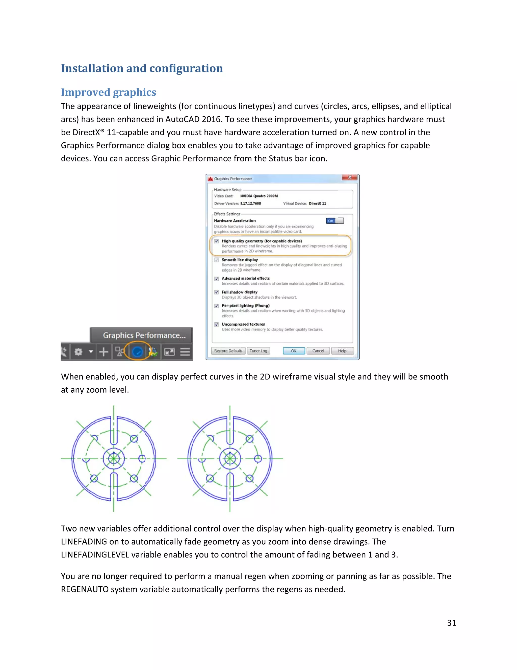 Installa
Improv
The appea
arcs) has
be DirectX
Graphics
devices. Y
When ena
at any zoo
Two new
LINEFADIN
LINEFADIN
You are n
REGENAU
ation and
ved graphi
arance of line
been enhanc
X® 11-capable
Performance
You can acces
abled, you ca
om level.
variables offe
NG on to auto
NGLEVEL vari
o longer requ
UTO system va
d configur
ics
eweights (for
ed in AutoCA
e and you mu
dialog box en
ss Graphic Per
n display perf
er additional
omatically fad
able enables
uired to perfo
ariable autom
ration
continuous li
AD 2016. To se
ust have hard
nables you to
rformance fro
fect curves in
control over
de geometry
you to contro
orm a manual
matically perfo
inetypes) and
ee these impr
ware acceler
o take advant
om the Status
n the 2D wiref
the display w
as you zoom
ol the amoun
l regen when
orms the rege
d curves (circl
rovements, y
ation turned
age of impro
s bar icon.
frame visual s
when high-qua
into dense d
nt of fading be
zooming or p
ens as neede
les, arcs, ellip
your graphics
on. A new co
ved graphics
style and the
ality geometr
rawings. The
etween 1 and
panning as fa
d.
pses, and ellip
hardware mu
ontrol in the
for capable
y will be smo
ry is enabled.
d 3.
r as possible.
31
ptical
ust
ooth
Turn
The
 