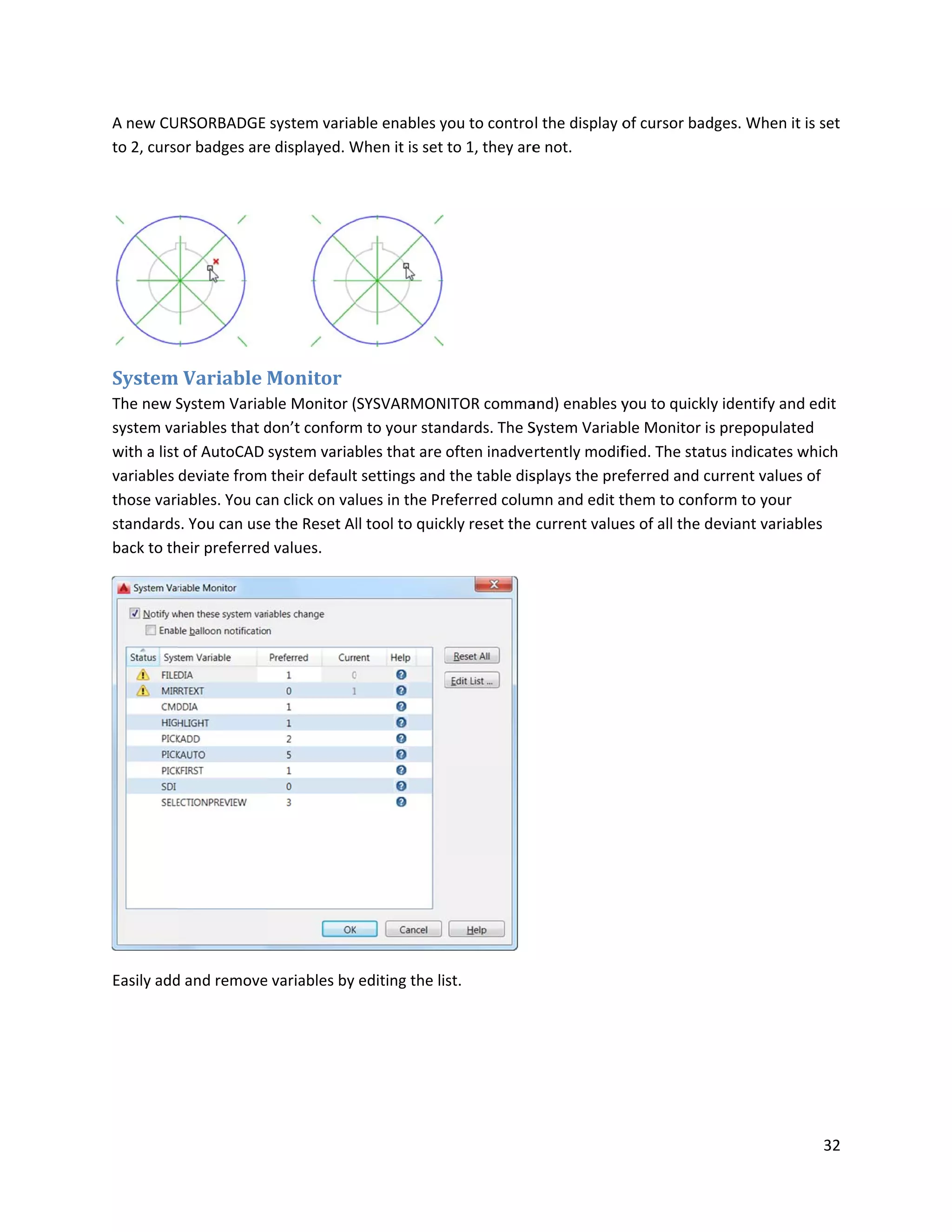 A new CU
to 2, curso
System
The new S
system va
with a list
variables
those var
standards
back to th
Easily add
URSORBADGE
or badges are
m Variable
System Variab
ariables that d
t of AutoCAD
deviate from
iables. You ca
s. You can use
heir preferred
d and remove
system varia
e displayed. W
Monitor
ble Monitor (
don’t conform
system varia
their default
an click on va
e the Reset Al
d values.
e variables by
ble enables y
When it is set
SYSVARMON
m to your stan
bles that are
t settings and
lues in the Pr
ll tool to quic
editing the li
you to contro
to 1, they are
NITOR comma
ndards. The S
often inadve
the table dis
referred colum
ckly reset the
st.
l the display o
e not.
and) enables y
System Variab
rtently modif
splays the pre
mn and edit t
current value
of cursor bad
you to quickly
ble Monitor is
fied. The stat
eferred and c
them to confo
es of all the d
dges. When it
y identify and
s prepopulate
us indicates w
urrent values
orm to your
deviant variab
32
is set
d edit
ed
which
s of
bles
 