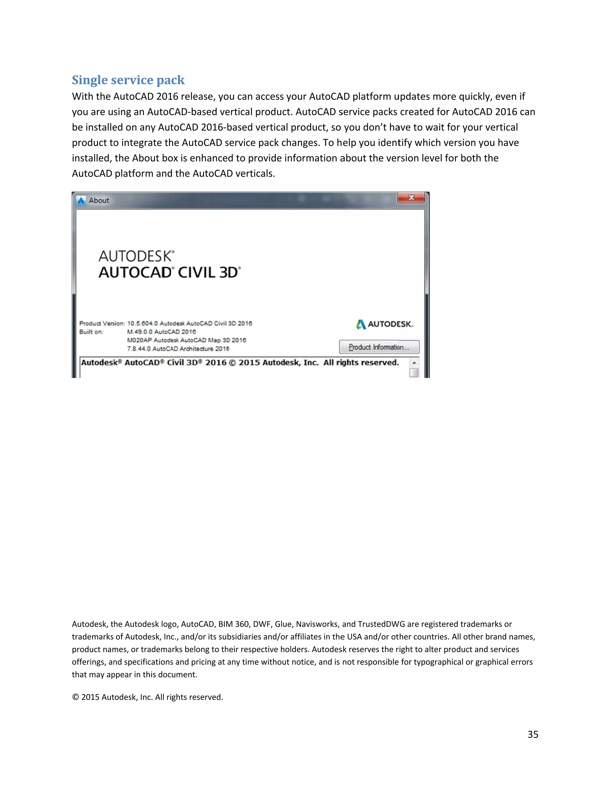 Single s
With the A
you are u
be installe
product to
installed,
AutoCAD
Autodesk, t
trademarks
product nam
offerings, an
that may ap
© 2015 Aut
service pa
AutoCAD 201
sing an AutoC
ed on any Aut
o integrate th
the About bo
platform and
he Autodesk log
of Autodesk, In
mes, or tradema
nd specifications
ppear in this doc
todesk, Inc. All ri
ck
16 release, yo
CAD-based ve
toCAD 2016-b
he AutoCAD s
ox is enhance
d the AutoCAD
go, AutoCAD, BIM
c., and/or its sub
arks belong to th
s and pricing at a
ument.
ights reserved.
ou can access
ertical produc
based vertica
service pack c
d to provide
D verticals.
M 360, DWF, Glu
bsidiaries and/o
heir respective h
any time withou
your AutoCA
ct. AutoCAD s
l product, so
changes. To h
information a
ue, Navisworks,
r affiliates in the
olders. Autodes
ut notice, and is
AD platform u
service packs
you don’t ha
elp you ident
about the ver
and TrustedDW
e USA and/or ot
sk reserves the r
not responsible
updates more
created for A
ave to wait fo
tify which ver
rsion level for
WG are registered
her countries. A
ight to alter pro
for typographic
quickly, even
AutoCAD 2016
r your vertica
rsion you hav
r both the
d trademarks or
All other brand n
duct and service
cal or graphical e
35
n if
6 can
al
ve
names,
es
errors
 