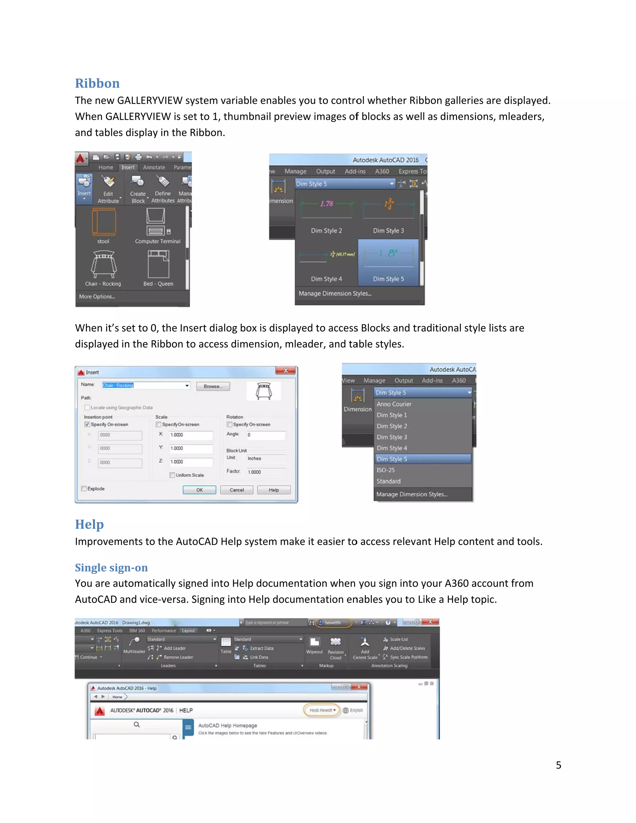 Ribbon
The new G
When GA
and table
When it’s
displayed
Help
Improvem
Single sig
You are a
AutoCAD
n
GALLERYVIEW
LLERYVIEW is
s display in th
set to 0, the
in the Ribbo
ments to the A
gn-on
utomatically
and vice-vers
W system vari
s set to 1, thu
he Ribbon.
Insert dialog
n to access di
AutoCAD Help
signed into H
sa. Signing int
able enables
umbnail previ
box is display
imension, mle
p system mak
Help documen
to Help docum
you to contro
ew images of
yed to access
eader, and ta
ke it easier to
ntation when
mentation en
ol whether R
f blocks as we
s Blocks and t
able styles.
o access relev
you sign into
nables you to
ibbon gallerie
ell as dimensi
traditional sty
ant Help cont
o your A360 a
Like a Help to
es are display
ions, mleader
yle lists are
tent and tool
account from
opic.
5
yed.
rs,
s.
 