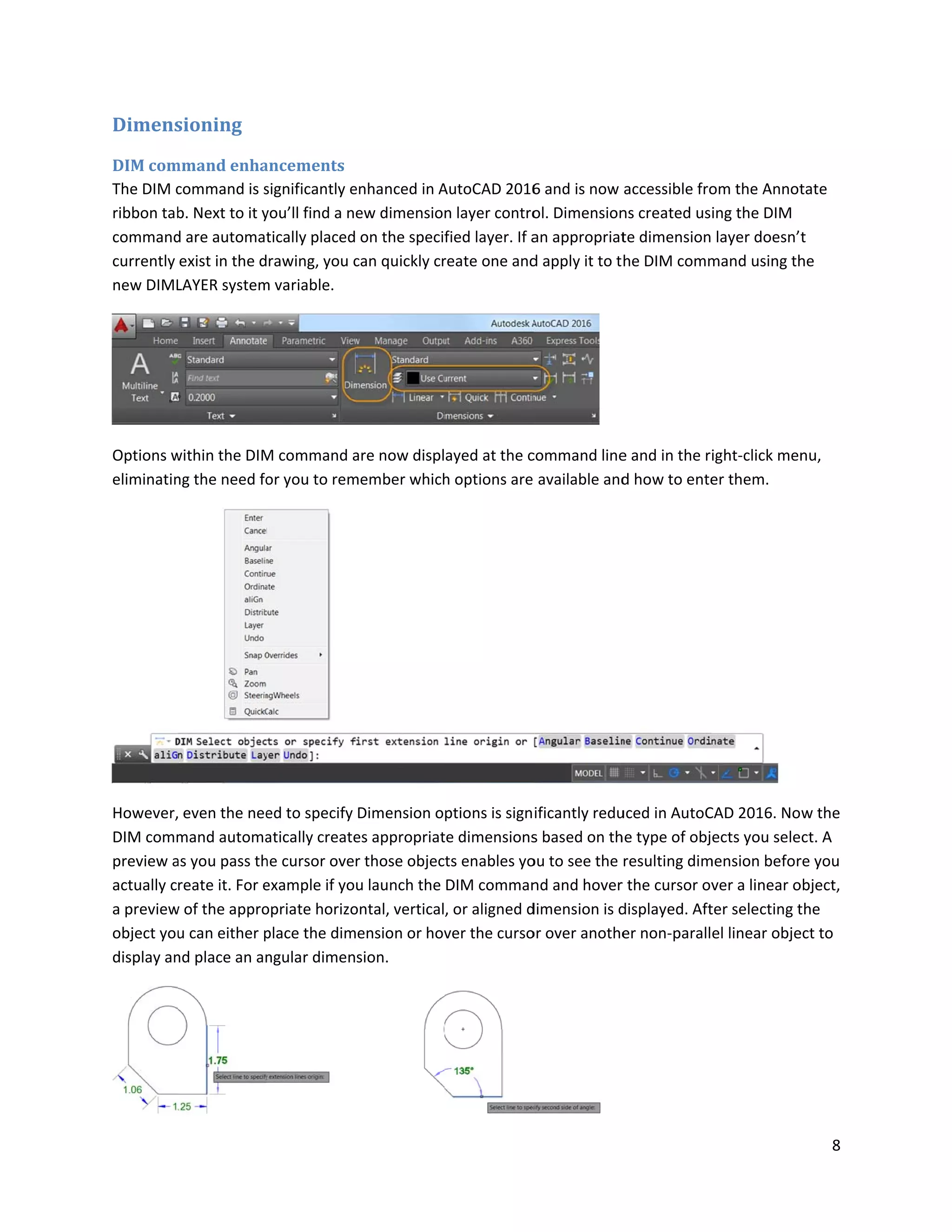 Dimens
DIM com
The DIM c
ribbon tab
command
currently
new DIML
Options w
eliminatin
However,
DIM comm
preview a
actually c
a preview
object you
display an
sioning
mmand enha
command is s
b. Next to it y
d are automat
exist in the d
LAYER system
within the DIM
ng the need fo
even the nee
mand automa
as you pass th
reate it. For e
w of the appro
u can either p
nd place an an
ancements
significantly e
you’ll find a n
tically placed
rawing, you c
m variable.
M command a
or you to rem
ed to specify
atically create
he cursor ove
example if yo
opriate horizo
place the dim
ngular dimen
enhanced in A
ew dimension
on the specif
can quickly cr
are now displ
member which
Dimension o
es appropriat
r those objec
u launch the
ontal, vertical
ension or hov
sion.
AutoCAD 2016
n layer contro
fied layer. If a
reate one and
ayed at the c
h options are
ptions is sign
te dimensions
ts enables yo
DIM comman
, or aligned d
ver the curso
6 and is now
ol. Dimension
an appropriat
d apply it to t
command line
available and
ificantly redu
s based on th
ou to see the
nd and hover
dimension is d
or over anothe
accessible fro
ns created us
te dimension
he DIM comm
e and in the r
d how to ente
uced in AutoC
he type of obj
resulting dim
r the cursor ov
displayed. Aft
er non-parall
om the Annot
ing the DIM
layer doesn’
mand using th
ight-click men
er them.
CAD 2016. No
ects you sele
mension befor
ver a linear o
ter selecting t
el linear obje
8
tate
t
he
nu,
w the
ct. A
re you
object,
the
ect to
 