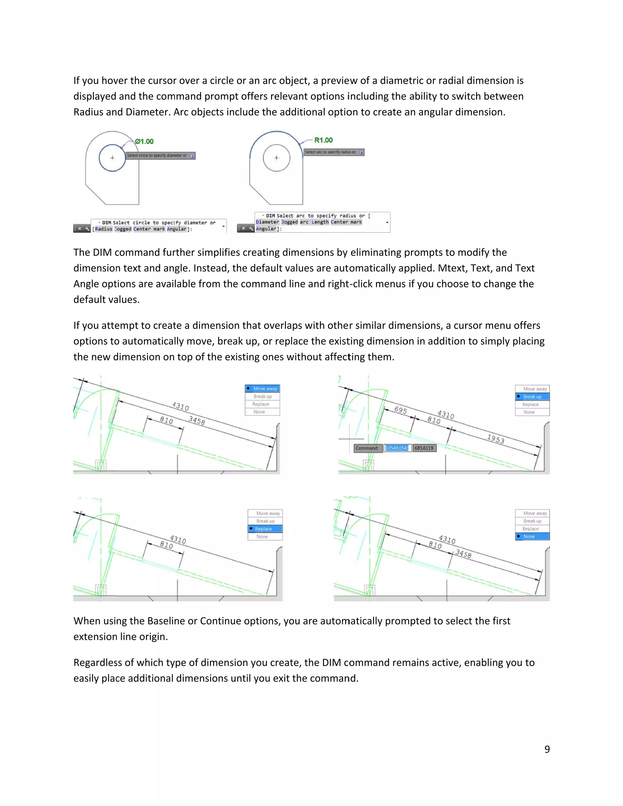 If you hov
displayed
Radius an
The DIM c
dimension
Angle opt
default va
If you atte
options to
the new d
When usi
extension
Regardles
easily plac
ver the cursor
and the com
d Diameter. A
command fur
n text and an
tions are avai
alues.
empt to creat
o automatica
dimension on
ng the Baseli
n line origin.
ss of which ty
ce additional
r over a circle
mmand promp
Arc objects in
rther simplifie
gle. Instead, t
lable from th
te a dimensio
lly move, bre
top of the ex
ne or Continu
ype of dimens
dimensions u
e or an arc obj
pt offers relev
nclude the ad
es creating di
the default va
e command l
on that overla
ak up, or rep
xisting ones w
ue options, yo
sion you creat
until you exit
ject, a previe
vant options i
ditional optio
mensions by
alues are auto
ine and right
aps with othe
lace the exist
without affect
ou are autom
te, the DIM co
the comman
ew of a diame
including the
on to create a
eliminating p
omatically ap
-click menus
r similar dime
ting dimensio
ting them.
matically prom
ommand rem
nd.
etric or radial
ability to swi
an angular dim
prompts to m
pplied. Mtext,
if you choose
ensions, a cur
on in addition
mpted to selec
mains active, e
dimension is
itch between
mension.
modify the
, Text, and Te
e to change th
rsor menu off
to simply pla
ct the first
enabling you
9
ext
he
fers
acing
to
 