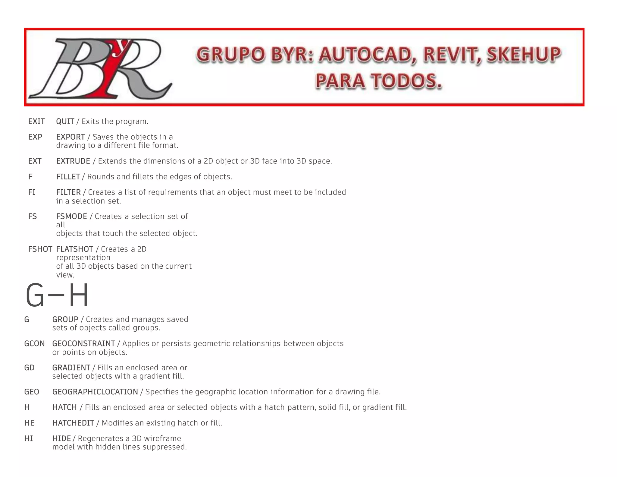 EXIT QUIT / Exits the program.
EXP EXPORT / Saves the objects in a
drawing to a different file format.
EXT EXTRUDE / Extends the dimensions of a 2D object or 3D face into 3D space.
F FILLET / Rounds and fillets the edges of objects.
FI FILTER / Creates a list of requirements that an object must meet to be included
in a selection set.
FS FSMODE / Creates a selection set of
all
objects that touch the selected object.
FSHOT FLATSHOT / Creates a 2D
representation
of all 3D objects based on the current
view.
G–H
G GROUP / Creates and manages saved
sets of objects called groups.
GCON GEOCONSTRAINT / Applies or persists geometric relationships between objects
or points on objects.
GD GRADIENT / Fills an enclosed area or
selected objects with a gradient fill.
GEO GEOGRAPHICLOCATION / Specifies the geographic location information for a drawing file.
H HATCH / Fills an enclosed area or selected objects with a hatch pattern, solid fill, or gradient fill.
HE HATCHEDIT / Modifies an existing hatch or fill.
HI HIDE / Regenerates a 3D wireframe
model with hidden lines suppressed.
 