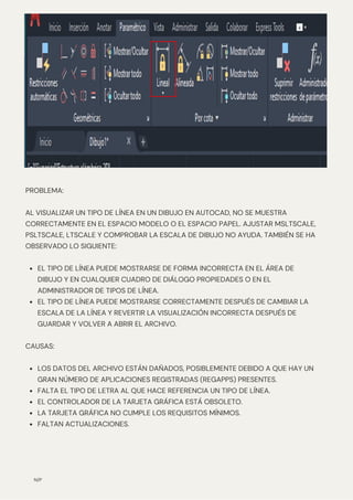N/P
EL TIPO DE LÍNEA PUEDE MOSTRARSE DE FORMA INCORRECTA EN EL ÁREA DE
DIBUJO Y EN CUALQUIER CUADRO DE DIÁLOGO PROPIEDADES O EN EL
ADMINISTRADOR DE TIPOS DE LÍNEA.
EL TIPO DE LÍNEA PUEDE MOSTRARSE CORRECTAMENTE DESPUÉS DE CAMBIAR LA
ESCALA DE LA LÍNEA Y REVERTIR LA VISUALIZACIÓN INCORRECTA DESPUÉS DE
GUARDAR Y VOLVER A ABRIR EL ARCHIVO.
LOS DATOS DEL ARCHIVO ESTÁN DAÑADOS, POSIBLEMENTE DEBIDO A QUE HAY UN
GRAN NÚMERO DE APLICACIONES REGISTRADAS (REGAPPS) PRESENTES.
FALTA EL TIPO DE LETRA AL QUE HACE REFERENCIA UN TIPO DE LÍNEA.
EL CONTROLADOR DE LA TARJETA GRÁFICA ESTÁ OBSOLETO.
LA TARJETA GRÁFICA NO CUMPLE LOS REQUISITOS MÍNIMOS.
FALTAN ACTUALIZACIONES.
PROBLEMA:
AL VISUALIZAR UN TIPO DE LÍNEA EN UN DIBUJO EN AUTOCAD, NO SE MUESTRA
CORRECTAMENTE EN EL ESPACIO MODELO O EL ESPACIO PAPEL. AJUSTAR MSLTSCALE,
PSLTSCALE, LTSCALE Y COMPROBAR LA ESCALA DE DIBUJO NO AYUDA. TAMBIÉN SE HA
OBSERVADO LO SIGUIENTE:
CAUSAS:
 