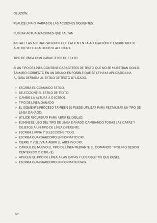 N/P
ESCRIBA EL COMANDO ESTILO.
SELECCIONE EL ESTILO DE TEXTO.
CAMBIE LA ALTURA A 0 (CERO).
TIPO DE LÍNEA DAÑADO
EL SIGUIENTE PROCESO TAMBIÉN SE PUEDE UTILIZAR PARA RESTAURAR UN TIPO DE
LÍNEA DAÑADO:
UTILICE RECUPERAR PARA ABRIR EL DIBUJO.
ELIMINE EL USO DEL TIPO DE LÍNEA DAÑADO CAMBIANDO TODAS LAS CAPAS Y
OBJETOS A UN TIPO DE LÍNEA DIFERENTE.
ESCRIBA LIMPIA Y SELECCIONE TODO.
ESCRIBA GUARDARCOMO EN FORMATO DXF.
CIERRE Y VUELVA A ABRIR EL ARCHIVO DXF.
CARGUE DE NUEVO EL TIPO DE LÍNEA MEDIANTE EL COMANDO TIPOLIN O DESIGN
CENTER (DC O CTRL-2).
APLIQUE EL TIPO DE LÍNEA A LAS CAPAS Y LOS OBJETOS QUE DESEE.
ESCRIBA GUARDARCOMO EN FORMATO DWG.
OLUCIÓN:
REALICE UNA O VARIAS DE LAS ACCIONES SIGUIENTES:
BUSCAR ACTUALIZACIONES QUE FALTAN
INSTALE LAS ACTUALIZACIONES QUE FALTEN EN LA APLICACIÓN DE ESCRITORIO DE
AUTODESK O EN AUTODESK ACCOUNT.
TIPO DE LÍNEA CON CARACTERES DE TEXTO
SI UN TIPO DE LÍNEA CONTIENE CARACTERES DE TEXTO QUE NO SE MUESTRAN CON EL
TAMAÑO CORRECTO EN UN DIBUJO, ES POSIBLE QUE SE LE HAYA APLICADO UNA
ALTURA DEFINIDA AL ESTILO DE TEXTO UTILIZADO.
 