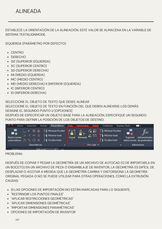 CENTRO
DERECHO
SIZ (SUPERIOR IZQUIERDA)
SC (SUPERIOR CENTRO)
SD (SUPERIOR DERECHA)
MI (MEDIO IZQUIERDA)
MC (MEDIO CENTRO)
MD (MEDIO DERECHA) II (INFERIOR IZQUIERDA)
IC (INFERIOR CENTRO)
ID (INFERIOR DERECHA)
ESTABLECE LA ORIENTACIÓN DE LA ALINEACIÓN. ESTE VALOR SE ALMACENA EN LA VARIABLE DE
SISTEMA TEXTALIGNMODE.
IZQUIERDA (PARÁMETRO POR DEFECTO)
SELECCIONE EL OBJETO DE TEXTO QUE DESEE ALINEAR
SELECCIONE EL OBJETO DE TEXTO EN FUNCIÓN DEL QUE DEBEN ALINEARSE LOS DEMÁS.
DESIGNE EL SEGUNDO PUNTO U [OPCIONES]
DESPUÉS DE ESPECIFICAR UN OBJETO BASE PARA LA ALINEACIÓN, ESPECIFIQUE UN SEGUNDO
PUNTO PARA DEFINIR LA POSICIÓN DE LOS OBJETOS DE DESTINO.
N/P
ALINEADA
SI LAS OPCIONES DE IMPORTACIÓN NO ESTÁN MARCADAS PARA LO SIGUIENTE.
"RESTRINGIR LOS PUNTOS FINALES"
"APLICAR RESTRICCIONES GEOMÉTRICAS"
"APLICAR DIMENSIONES GEOMÉTRICAS"
"IMPORTAR DIMENSIONES PARAMÉTRICAS"
OPCIONES DE IMPORTACIÓN DE INVENTOR
PROBLEMA:
DESPUÉS DE COPIAR Y PEGAR LA GEOMETRÍA DE UN ARCHIVO DE AUTOCAD (O DE IMPORTARLA EN
UN BOCETO) EN UN ARCHIVO DE PIEZA O ENSAMBLAJE DE INVENTOR, LA GEOMETRÍA ES DIFÍCIL DE
DESPLAZAR O ACOTAR A MEDIDA QUE LA GEOMETRÍA CAMBIA Y DISTORSIONA LA GEOMETRÍA
ORIGINAL PEGADA O NO SE PUEDE UTILIZAR PARA OTRAS OPERACIONES, COMO LA EXTRUSIÓN.
CAUSAS:
 