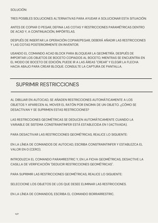 N/P
SOLUCIÓN:
TRES POSIBLES SOLUCIONES ALTERNATIVAS PARA AYUDAR A SOLUCIONAR ESTA SITUACIÓN:
ANTES DE COPIAR O PEGAR, DEFINA LAS COTAS Y RESTRICCIONES PARAMÉTRICAS DENTRO
DE ACAD Y, A CONTINUACIÓN, IMPÓRTELAS.
DESPUÉS DE INSERTAR LA OPERACIÓN COPIAR/PEGAR, DEBERÁ AÑADIR LAS RESTRICCIONES
Y LAS COTAS POSTERIORMENTE EN INVENTOR.
USANDO EL COMANDO ACAD BLOCK PARA BLOQUEAR LA GEOMETRÍA. DESPUÉS DE
IMPORTAR LOS OBJETOS DE BOCETO COPIADOS AL BOCETO, MIENTRAS SE ENCUENTRA EN
EL MODO DE BOCETO DE EDICIÓN, PUEDE IR A LAS ÁREAS "CREAR" Y ELEGIR LA FLECHA
HACIA ABAJO PARA CREAR BLOQUE. CONSULTE LA CAPTURA DE PANTALLA.
SUPRIMIR RESTRICCIONES
AL DIBUJAR EN AUTOCAD, SE AÑADEN RESTRICCIONES AUTOMÁTICAMENTE A LOS
OBJETOS Y APARECEN AL MOVER EL RATÓN POR ENCIMA DE UN OBJETO. ¿CÓMO SE
DESACTIVAN Y SE SUPRIMEN ESTAS RESTRICCIONES?
LAS RESTRICCIONES GEOMÉTRICAS SE DEDUCEN AUTOMÁTICAMENTE CUANDO LA
VARIABLE DE SISTEMA CONSTRAINTINFER ESTÁ ESTABLECIDA EN 1 (ACTIVADA).
PARA DESACTIVAR LAS RESTRICCIONES GEOMÉTRICAS, REALICE LO SIGUIENTE:
EN LA LÍNEA DE COMANDOS DE AUTOCAD, ESCRIBA CONSTRAINTINFER Y ESTABLEZCA EL
VALOR EN 0 (CERO).
INTRODUZCA EL COMANDO PARAMRESTRIC Y, EN LA FICHA GEOMÉTRICAS, DESACTIVE LA
CASILLA DE VERIFICACIÓN "DEDUCIR RESTRICCIONES GEOMÉTRICAS".
PARA SUPRIMIR LAS RESTRICCIONES GEOMÉTRICAS, REALICE LO SIGUIENTE:
SELECCIONE LOS OBJETOS DE LOS QUE DESEE ELIMINAR LAS RESTRICCIONES.
EN LA LÍNEA DE COMANDOS, ESCRIBA EL COMANDO BORRARRESTRIC.
 