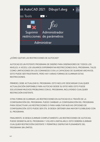 N/P
¿CÓMO QUITAR LAS RESTRICCIONES DE AUTOCAD?
AUTOCAD ES UN POTENTE PROGRAMA DE DISEÑO PARA DISEÑADORES DE TODOS LOS
NIVELES. A VECES, LOS USUARIOS EXPERIMENTAN RESTRICCIONES EN EL PROGRAMA, TALES
COMO LIMITACIONES EN LOS COMANDOS O EN LA CAPACIDAD DE GUARDAR ARCHIVOS.
ESTO PUEDE SER FRUSTRANTE, PERO HAY VARIAS FORMAS DE ELIMINAR ESTAS
RESTRICCIONES.
PRIMERO, DEBE ACTUALIZAR EL PROGRAMA. ESTO INCLUYE DESCARGAR CUALQUIER
ACTUALIZACIÓN DISPONIBLE PARA AUTOCAD DESDE SU SITIO WEB. ESTO PUEDE
SOLUCIONAR MUCHOS PROBLEMAS CON EL PROGRAMA, INCLUYENDO CUALQUIER
RESTRICCIÓN EXISTENTE.
OTRA FORMA DE ELIMINAR LAS RESTRICCIONES EN AUTOCAD ES A TRAVÉS DE LA
CONFIGURACIÓN DEL PROGRAMA. PUEDE CAMBIAR LA CONFIGURACIÓN DEL PROGRAMA
PARA DESACTIVAR LAS RESTRICCIONES O PARA HABILITAR NUEVAS OPCIONES DE
CONFIGURACIÓN. ESTO PUEDE SER ÚTIL SI DESEA OBTENER UNA MAYOR FLEXIBILIDAD CON
EL PROGRAMA.
FINALMENTE, SI DESEA ELIMINAR COMPLETAMENTE LAS RESTRICCIONES DE AUTOCAD,
PUEDE DESINSTALAR EL PROGRAMA Y VOLVER A INSTALARLO. ESTO DEBERÍA ELIMINAR
CUALQUIER RESTRICCIÓN EXISTENTE Y PERMITIRLE DISFRUTAR PLENAMENTE DEL
PROGRAMA SIN LÍMITES.
 