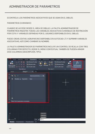 ECONTROLA LOS PARÁMETROS ASOCIATIVOS QUE SE USAN EN EL DIBUJO.
PARAMETROS (COMANDO)
CUANDO SE ACCEDE DESDE EL ÁREA DE DIBUJO, LA PALETA ADMINISTRADOR DE
PARÁMETROS MUESTRA TODAS LAS VARIABLES ASOCIATIVAS (VARIABLES DE RESTRICCIÓN
POR COTA Y VARIABLES DEFINIDAS POR EL USUARIO) DISPONIBLES EN EL DIBUJO.
PUEDE CREAR, EDITAR, AGRUPAR (NO DISPONIBLE EN AUTOCAD LT) Y SUPRIMIR VARIABLES
ASOCIATIVAS, ASÍ COMO CAMBIAR SU NOMBRE.
LA PALETA ADMINISTRADOR DE PARÁMETROS INCLUYE UN CONTROL DE REJILLA CON TRES
COLUMNAS POR DEFECTO. DESDE EL MENÚ CONTEXTUAL TAMBIÉN SE PUEDEN AÑADIR
DOS COLUMNAS (DESCRIPCIÓN, TIPO).
N/P
ADMINISTRADOR DE PARAMETROS
 