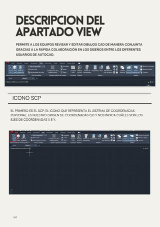 ICONO SCP
DESCRIPCIONDEL
APARTADOVIEW
PERMITE A LOS EQUIPOS REVISAR Y EDITAR DIBUJOS CAD DE MANERA CONJUNTA
GRACIAS A LA RÁPIDA COLABORACIÓN EN LOS DISEÑOS ENTRE LOS DIFERENTES
USUARIOS DE AUTOCAD.
N/P
EL PRIMERO ES EL SCP, EL ICONO QUE REPRESENTA EL SISTEMA DE COORDENADAS
PERSONAL. ES NUESTRO ORIGEN DE COORDENADAS 0,0 Y NOS INDICA CUÁLES SON LOS
EJES DE COORDENADAS X E Y.
 