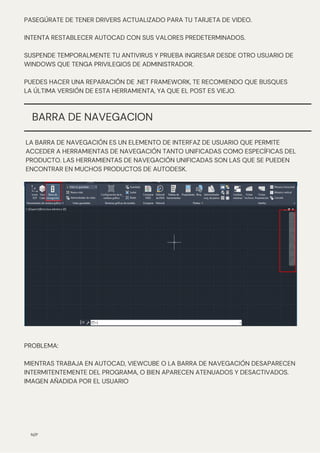LA BARRA DE NAVEGACIÓN ES UN ELEMENTO DE INTERFAZ DE USUARIO QUE PERMITE
ACCEDER A HERRAMIENTAS DE NAVEGACIÓN TANTO UNIFICADAS COMO ESPECÍFICAS DEL
PRODUCTO. LAS HERRAMIENTAS DE NAVEGACIÓN UNIFICADAS SON LAS QUE SE PUEDEN
ENCONTRAR EN MUCHOS PRODUCTOS DE AUTODESK.
PASEGÚRATE DE TENER DRIVERS ACTUALIZADO PARA TU TARJETA DE VIDEO.
INTENTA RESTABLECER AUTOCAD CON SUS VALORES PREDETERMINADOS.
SUSPENDE TEMPORALMENTE TU ANTIVIRUS Y PRUEBA INGRESAR DESDE OTRO USUARIO DE
WINDOWS QUE TENGA PRIVILEGIOS DE ADMINISTRADOR.
PUEDES HACER UNA REPARACIÓN DE .NET FRAMEWORK, TE RECOMIENDO QUE BUSQUES
LA ÚLTIMA VERSIÓN DE ESTA HERRAMIENTA, YA QUE EL POST ES VIEJO.
N/P
BARRA DE NAVEGACION
PROBLEMA:
MIENTRAS TRABAJA EN AUTOCAD, VIEWCUBE O LA BARRA DE NAVEGACIÓN DESAPARECEN
INTERMITENTEMENTE DEL PROGRAMA, O BIEN APARECEN ATENUADOS Y DESACTIVADOS.
IMAGEN AÑADIDA POR EL USUARIO
 