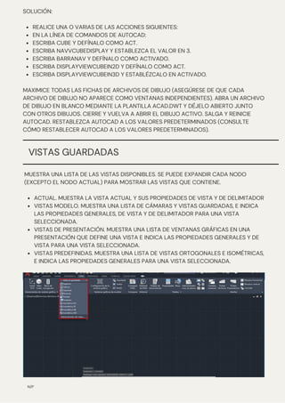ACTUAL. MUESTRA LA VISTA ACTUAL Y SUS PROPIEDADES DE VISTA Y DE DELIMITADOR
VISTAS MODELO. MUESTRA UNA LISTA DE CÁMARAS Y VISTAS GUARDADAS, E INDICA
LAS PROPIEDADES GENERALES, DE VISTA Y DE DELIMITADOR PARA UNA VISTA
SELECCIONADA.
VISTAS DE PRESENTACIÓN. MUESTRA UNA LISTA DE VENTANAS GRÁFICAS EN UNA
PRESENTACIÓN QUE DEFINE UNA VISTA E INDICA LAS PROPIEDADES GENERALES Y DE
VISTA PARA UNA VISTA SELECCIONADA.
VISTAS PREDEFINIDAS. MUESTRA UNA LISTA DE VISTAS ORTOGONALES E ISOMÉTRICAS,
E INDICA LAS PROPIEDADES GENERALES PARA UNA VISTA SELECCIONADA.
MUESTRA UNA LISTA DE LAS VISTAS DISPONIBLES. SE PUEDE EXPANDIR CADA NODO
(EXCEPTO EL NODO ACTUAL) PARA MOSTRAR LAS VISTAS QUE CONTIENE.
REALICE UNA O VARIAS DE LAS ACCIONES SIGUIENTES:
EN LA LÍNEA DE COMANDOS DE AUTOCAD:
ESCRIBA CUBE Y DEFÍNALO COMO ACT.
ESCRIBA NAVVCUBEDISPLAY Y ESTABLEZCA EL VALOR EN 3.
ESCRIBA BARRANAV Y DEFÍNALO COMO ACTIVADO.
ESCRIBA DISPLAYVIEWCUBEIN2D Y DEFÍNALO COMO ACT.
ESCRIBA DISPLAYVIEWCUBEIN3D Y ESTABLÉZCALO EN ACTIVADO.
SOLUCIÓN:
MAXIMICE TODAS LAS FICHAS DE ARCHIVOS DE DIBUJO (ASEGÚRESE DE QUE CADA
ARCHIVO DE DIBUJO NO APARECE COMO VENTANAS INDEPENDIENTES). ABRA UN ARCHIVO
DE DIBUJO EN BLANCO MEDIANTE LA PLANTILLA ACAD.DWT Y DÉJELO ABIERTO JUNTO
CON OTROS DIBUJOS. CIERRE Y VUELVA A ABRIR EL DIBUJO ACTIVO. SALGA Y REINICIE
AUTOCAD. RESTABLEZCA AUTOCAD A LOS VALORES PREDETERMINADOS (CONSULTE
CÓMO RESTABLECER AUTOCAD A LOS VALORES PREDETERMINADOS).
N/P
VISTAS GUARDADAS
 