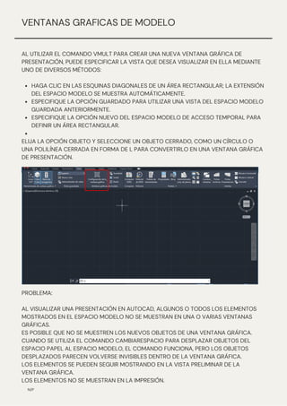 HAGA CLIC EN LAS ESQUINAS DIAGONALES DE UN ÁREA RECTANGULAR; LA EXTENSIÓN
DEL ESPACIO MODELO SE MUESTRA AUTOMÁTICAMENTE.
ESPECIFIQUE LA OPCIÓN GUARDADO PARA UTILIZAR UNA VISTA DEL ESPACIO MODELO
GUARDADA ANTERIORMENTE.
ESPECIFIQUE LA OPCIÓN NUEVO DEL ESPACIO MODELO DE ACCESO TEMPORAL PARA
DEFINIR UN ÁREA RECTANGULAR.
AL UTILIZAR EL COMANDO VMULT PARA CREAR UNA NUEVA VENTANA GRÁFICA DE
PRESENTACIÓN, PUEDE ESPECIFICAR LA VISTA QUE DESEA VISUALIZAR EN ELLA MEDIANTE
UNO DE DIVERSOS MÉTODOS:
ELIJA LA OPCIÓN OBJETO Y SELECCIONE UN OBJETO CERRADO, COMO UN CÍRCULO O
UNA POLILÍNEA CERRADA EN FORMA DE L PARA CONVERTIRLO EN UNA VENTANA GRÁFICA
DE PRESENTACIÓN.
N/P
VENTANAS GRAFICAS DE MODELO
PROBLEMA:
AL VISUALIZAR UNA PRESENTACIÓN EN AUTOCAD, ALGUNOS O TODOS LOS ELEMENTOS
MOSTRADOS EN EL ESPACIO MODELO NO SE MUESTRAN EN UNA O VARIAS VENTANAS
GRÁFICAS.
ES POSIBLE QUE NO SE MUESTREN LOS NUEVOS OBJETOS DE UNA VENTANA GRÁFICA.
CUANDO SE UTILIZA EL COMANDO CAMBIARESPACIO PARA DESPLAZAR OBJETOS DEL
ESPACIO PAPEL AL ESPACIO MODELO, EL COMANDO FUNCIONA, PERO LOS OBJETOS
DESPLAZADOS PARECEN VOLVERSE INVISIBLES DENTRO DE LA VENTANA GRÁFICA.
LOS ELEMENTOS SE PUEDEN SEGUIR MOSTRANDO EN LA VISTA PRELIMINAR DE LA
VENTANA GRÁFICA.
LOS ELEMENTOS NO SE MUESTRAN EN LA IMPRESIÓN.
 