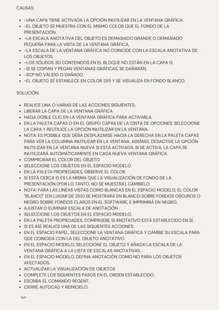 -UNA CAPA TIENE ACTIVADA LA OPCIÓN INUTILIZAR EN LA VENTANA GRÁFICA.
-EL OBJETO SE MUESTRA CON EL MISMO COLOR QUE EL FONDO DE LA
PRESENTACIÓN.
-LA ESCALA ANOTATIVA DEL OBJETO ES DEMASIADO GRANDE O DEMASIADO
PEQUEÑA PARA LA VISTA DE LA VENTANA GRÁFICA,
-LA ESCALA DE LA VENTANA GRÁFICA NO COINCIDE CON LA ESCALA ANOTATIVA DE
LOS OBJETOS.
-LOS SÓLIDOS 3D CONTENIDOS EN EL BLOQUE NO ESTÁN EN LA CAPA 0.
-SI SE COPIAN Y PEGAN VENTANAS GRÁFICAS, SE DAÑARÁN.
-SCP NO VÁLIDO O DAÑADO.
-EL OBJETO SE ESTABLECE EN COLOR 255 Y SE VISUALIZA EN FONDO BLANCO.
REALICE UNA O VARIAS DE LAS ACCIONES SIGUIENTES:
LIBERAR LA CAPA DE LA VENTANA GRÁFICA
HAGA DOBLE CLIC EN LA VENTANA GRÁFICA PARA ACTIVARLA.
EN LA PALETA CAPAS O EN EL GRUPO CAPAS DE LA CINTA DE OPCIONES, SELECCIONE
LA CAPA Y REUTILICE LA OPCIÓN INUTILIZAR EN LA VENTANA.
NOTA: ES POSIBLE QUE DEBA DESPLAZARSE HACIA LA DERECHA EN LA PALETA CAPAS
PARA VER LA COLUMNA INUTILIZAR EN LA VENTANA. ADEMÁS, DESACTIVE LA OPCIÓN
INUTILIZAR EN LA VENTANA NUEVA SI ESTÁ ACTIVADA. SI SE ACTIVA, LA CAPA SE
INUTILIZARÁ AUTOMÁTICAMENTE EN CADA NUEVA VENTANA GRÁFICA.
COMPROBAR EL COLOR DEL OBJETO
SELECCIONE LOS OBJETOS EN EL ESPACIO MODELO.
EN LA PALETA PROPIEDADES, OBSERVE EL COLOR.
SI ESTÁ CERCA O ES LA MISMA QUE LA VISUALIZACIÓN DE FONDO DE LA
PRESENTACIÓN (POR LO TANTO, NO SE MUESTRA), CÁMBIELO.
NOTA: PARA LAS LÍNEAS VISTAS COMO BLANCAS EN EL ESPACIO MODELO, EL COLOR
"BLANCO" (EN LUGAR DE 255) SE MOSTRARÁ EN BLANCO SOBRE FONDOS OSCUROS O
NEGRO SOBRE FONDOS CLAROS EN EL SOFTWARE, E IMPRIMIRÁ EN NEGRO.
AJUSTAR O ELIMINAR ESCALA DE ANOTACIÓN
SELECCIONE LOS OBJETOS EN EL ESPACIO MODELO.
EN LA PALETA PROPIEDADES, COMPRUEBE SI ANOTATIVO ESTÁ ESTABLECIDO EN SÍ.
SI ES ASÍ, REALICE UNA DE LAS SIGUIENTES ACCIONES:
EN EL ESPACIO PAPEL, SELECCIONE LA VENTANA GRÁFICA Y CAMBIE SU ESCALA PARA
QUE COINCIDA CON LA DEL OBJETO ANOTATIVO.
EN EL ESPACIO MODELO, SELECCIONE EL OBJETO Y AÑADA LA ESCALA DE LA
VENTANA GRÁFICA A LA LISTA DE ESCALAS ANOTATIVAS.
EN EL ESPACIO MODELO, DEFINA ANOTACIÓN COMO NO PARA LOS OBJETOS
AFECTADOS.
ACTUALIZAR LA VISUALIZACIÓN DE OBJETOS
COMPLETE LOS SIGUIENTES PASOS EN EL ORDEN ESTABLECIDO:
ESCRIBA EL COMANDO REGENT.
CIERRE AUTOCAD Y REINÍCIELO.
CAUSAS:
SOLUCIÓN:
N/P
 