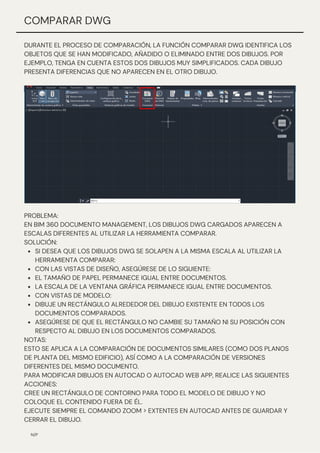 DURANTE EL PROCESO DE COMPARACIÓN, LA FUNCIÓN COMPARAR DWG IDENTIFICA LOS
OBJETOS QUE SE HAN MODIFICADO, AÑADIDO O ELIMINADO ENTRE DOS DIBUJOS. POR
EJEMPLO, TENGA EN CUENTA ESTOS DOS DIBUJOS MUY SIMPLIFICADOS. CADA DIBUJO
PRESENTA DIFERENCIAS QUE NO APARECEN EN EL OTRO DIBUJO.
N/P
COMPARAR DWG
SI DESEA QUE LOS DIBUJOS DWG SE SOLAPEN A LA MISMA ESCALA AL UTILIZAR LA
HERRAMIENTA COMPARAR:
CON LAS VISTAS DE DISEÑO, ASEGÚRESE DE LO SIGUIENTE:
EL TAMAÑO DE PAPEL PERMANECE IGUAL ENTRE DOCUMENTOS.
LA ESCALA DE LA VENTANA GRÁFICA PERMANECE IGUAL ENTRE DOCUMENTOS.
CON VISTAS DE MODELO:
DIBUJE UN RECTÁNGULO ALREDEDOR DEL DIBUJO EXISTENTE EN TODOS LOS
DOCUMENTOS COMPARADOS.
ASEGÚRESE DE QUE EL RECTÁNGULO NO CAMBIE SU TAMAÑO NI SU POSICIÓN CON
RESPECTO AL DIBUJO EN LOS DOCUMENTOS COMPARADOS.
PROBLEMA:
EN BIM 360 DOCUMENTO MANAGEMENT, LOS DIBUJOS DWG CARGADOS APARECEN A
ESCALAS DIFERENTES AL UTILIZAR LA HERRAMIENTA COMPARAR.
SOLUCIÓN:
NOTAS:
ESTO SE APLICA A LA COMPARACIÓN DE DOCUMENTOS SIMILARES (COMO DOS PLANOS
DE PLANTA DEL MISMO EDIFICIO), ASÍ COMO A LA COMPARACIÓN DE VERSIONES
DIFERENTES DEL MISMO DOCUMENTO.
PARA MODIFICAR DIBUJOS EN AUTOCAD O AUTOCAD WEB APP, REALICE LAS SIGUIENTES
ACCIONES:
CREE UN RECTÁNGULO DE CONTORNO PARA TODO EL MODELO DE DIBUJO Y NO
COLOQUE EL CONTENIDO FUERA DE ÉL.
EJECUTE SIEMPRE EL COMANDO ZOOM > EXTENTES EN AUTOCAD ANTES DE GUARDAR Y
CERRAR EL DIBUJO.
 