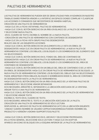 N/P
PALETAS DE HERRAMIENTAS
LAS PALETAS DE HERRAMIENTAS PUEDEN SER DE GRAN UTILIDAD PARA AYUDARNOS EN NUESTRO
TRABAJO DIARIO PERMITEN AÑADIR A LA INTERFAZ UN ESPACIO DONDE COMPILAR Y CLASIFICAR
LAS ACCIONES O COMANDOS QUE NECESITEMOS DE MANERA HABITUAL.
CREACIÓN DE UNA PALETA DE HERRAMIENTAS
-HAGA CLIC EN LA FICHA VISTAPANEL PALETAS DE HERRAMIENTAS.
-HAGA CLIC CON EL BOTÓN DERECHO EN UN ÁREA EN BLANCO DE LA PALETA DE HERRAMIENTAS
Y SELECCIONE NUEVA PALETA.
-EN EL CUADRO DE TEXTO, ESCRIBA EL NOMBRE DE LA NUEVA PALETA.
-CREACIÓN DE UNA PALETA DE HERRAMIENTAS CON CONTENIDO DE DESIGNCENTER
-HAGA CLIC EN LA FICHA VISTA GRUPO PALETAS DESIGNCENTER.
REALICE UNA DE LAS SIGUIENTES ACCIONES:
-HAGA CLIC CON EL BOTÓN DERECHO EN UN ELEMENTO EN LA VISTA EN ÁRBOL DE
DESIGNCENTER. HAGA CLIC EN CREAR PALETA DE HERRAMIENTAS. LA NUEVA PALETA DE
HERRAMIENTAS CONTIENE LOS DIBUJOS, LOS BLOQUES O LOS SOMBREADOS DEL ELEMENTO QUE
HA SELECCIONADO.
-HAGA CLIC CON EL BOTÓN DERECHO EN EL FONDO DEL ÁREA DE CONTENIDO DE
DESIGNCENTER. HAGA CLIC EN CREAR PALETA DE HERRAMIENTAS. LA NUEVA PALETA DE
HERRAMIENTAS CONTIENE LOS DIBUJOS, LOS BLOQUES O LOS SOMBREADOS DEL ÁREA DE
CONTENIDO DE DESIGNCENTER.
-HAGA CLIC CON EL BOTÓN DERECHO EN UN DIBUJO DEL ÁREA DE CONTENIDO O DE LA VISTA
EN ÁRBOL DE DESIGNCENTER. HAGA CLIC EN CREAR PALETA DE HERRAMIENTAS DE BLOQUES. LA
NUEVA PALETA DE HERRAMIENTAS CONTIENE LOS BLOQUES DEL DIBUJO QUE HA SELECCIONADO.
PUEDE ARRASTRAR OTROS DIBUJOS, BLOQUES O SOMBREADOS DESDE EL ÁREA DE CONTENIDO
DE DESIGNCENTER HASTA LA PALETA DE HERRAMIENTAS.
HAGA CLIC CON EL BOTÓN DERECHO EN UN ÁREA EN BLANCO DE LA VENTANA PALETAS DE
HERRAMIENTAS Y SELECCIONE AÑADIR SEPARADOR.
SI ES NECESARIO, ARRASTRE EL SEPARADOR A LA UBICACIÓN ADECUADA DE LA VENTANA.
AÑADIR TEXTO A UNA PALETA DE HERRAMIENTAS
HAGA CLIC CON EL BOTÓN DERECHO EN UN ÁREA EN BLANCO DE LA PALETA DE HERRAMIENTAS
Y SELECCIONE AÑADIR TEXTO.
ESCRIBA EL TEXTO EN EL CUADRO DE TEXTO.
SI ES NECESARIO, ARRASTRE EL TEXTO A LA UBICACIÓN ADECUADA DE LA PALETA.
CREACIÓN DE UNA PALETA DE HERRAMIENTAS DE SÓLO LECTURA
DESPLÁCESE AL ARCHIVO DE PALETA DE HERRAMIENTAS (ATC) EN LA UBICACIÓN SIGUIENTE:
<UNIDAD>:USERS<NOMBRE DE USUARIO>APPDATAROAMINGAUTODESK<NOMBRE DEL
PRODUCTO><VERSIÓN><IDIOMA>SUPPORTTOOLPALETTE
-HAGA CLIC CON EL BOTÓN DERECHO EN EL ARCHIVO Y SELECCIONE PROPIEDADES.
EN LA FICHA GENERAL, SELECCIONE SOLO LECTURA Y HAGA CLIC EN ACEPTAR.
APARECE UN ICONO DE BLOQUEO EN LA ESQUINA INFERIOR DE LA PALETA DE HERRAMIENTAS.
 