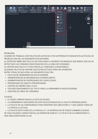 N/P
PALETAS DE HERRAMIENTAS (PALETASHERR)
ADMINISTRADOR DE REFERENCIAS EXTERNAS (REFX)
ADMINISTRADOR DE PROPIEDADES DE CAPAS (CAPA)
PROPIEDADES DE OBJETO (PROPIEDADES)
CENTRO DE DISEÑO (ADC O DC)
OCR (RECONOCIMIENTO DE TEXTO PARA LA HERRAMIENTA RASTER DESIGN)
VENTANA DE LÍNEA DE COMANDO
EL MODO LIMPIAR PANTALLA ESTÁ ACTIVADO.
LA HERRAMIENTA NECESARIA NO ESTÉ SELECCIONADA EN LA PALETA PERSONALIZADA.
LA PALETA SE HA CONFIGURADO PARA MOSTRAR UNA UBICACIÓN X, Y QUE QUEDA FUERA DE
LA PANTALLA ACTUAL.
LA PALETA ESTÁ FUERA DE LA PANTALLA Y LA INTERFAZ NO SE PUEDE CAMBIAR (LOCKUI).
PROBLEMA:
CUANDO SE TRABAJA CON PALETAS EN AUTOCAD O EN UN PRODUCTO BASADO EN AUTOCAD, SE
PRODUCE UNA DE LAS SIGUIENTES SITUACIONES:
AL INTENTAR ABRIR UNA PALETA, NO PASA NADA O APARECE UN MENSAJE QUE INDICA QUE SE HA
DETECTADO UN COMANDO DESCONOCIDO EN LA LÍNEA DE COMANDO.
AL MOVER UNA PALETA A OTRA PANTALLA, PARPADEA O DESAPARECE.
ALGUNAS PALETAS SE SUPONE QUE ESTÁN ACTIVAS, PERO NO APARECEN.
ENTRE OTRAS, SE INCLUYEN LAS SIGUIENTES PALETAS:
CAUSAS:
SE HAN UTILIZADO VARIAS PANTALLAS (MONITOR DOBLE) Y LA PALETA SE HA ARRASTRADO A
UNA UBICACIÓN ENTRE ELLAS.
 