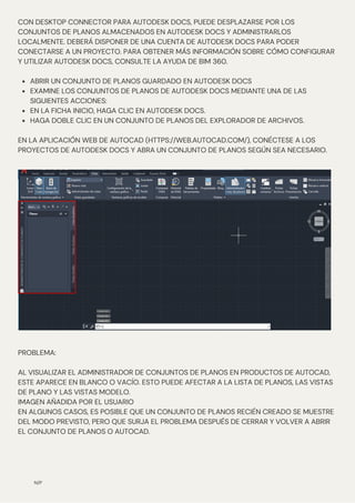 N/P
ABRIR UN CONJUNTO DE PLANOS GUARDADO EN AUTODESK DOCS
EXAMINE LOS CONJUNTOS DE PLANOS DE AUTODESK DOCS MEDIANTE UNA DE LAS
SIGUIENTES ACCIONES:
EN LA FICHA INICIO, HAGA CLIC EN AUTODESK DOCS.
HAGA DOBLE CLIC EN UN CONJUNTO DE PLANOS DEL EXPLORADOR DE ARCHIVOS.
CON DESKTOP CONNECTOR PARA AUTODESK DOCS, PUEDE DESPLAZARSE POR LOS
CONJUNTOS DE PLANOS ALMACENADOS EN AUTODESK DOCS Y ADMINISTRARLOS
LOCALMENTE. DEBERÁ DISPONER DE UNA CUENTA DE AUTODESK DOCS PARA PODER
CONECTARSE A UN PROYECTO. PARA OBTENER MÁS INFORMACIÓN SOBRE CÓMO CONFIGURAR
Y UTILIZAR AUTODESK DOCS, CONSULTE LA AYUDA DE BIM 360.
EN LA APLICACIÓN WEB DE AUTOCAD (HTTPS://WEB.AUTOCAD.COM/), CONÉCTESE A LOS
PROYECTOS DE AUTODESK DOCS Y ABRA UN CONJUNTO DE PLANOS SEGÚN SEA NECESARIO.
PROBLEMA:
AL VISUALIZAR EL ADMINISTRADOR DE CONJUNTOS DE PLANOS EN PRODUCTOS DE AUTOCAD,
ESTE APARECE EN BLANCO O VACÍO. ESTO PUEDE AFECTAR A LA LISTA DE PLANOS, LAS VISTAS
DE PLANO Y LAS VISTAS MODELO.
IMAGEN AÑADIDA POR EL USUARIO
EN ALGUNOS CASOS, ES POSIBLE QUE UN CONJUNTO DE PLANOS RECIÉN CREADO SE MUESTRE
DEL MODO PREVISTO, PERO QUE SURJA EL PROBLEMA DESPUÉS DE CERRAR Y VOLVER A ABRIR
EL CONJUNTO DE PLANOS O AUTOCAD.
 