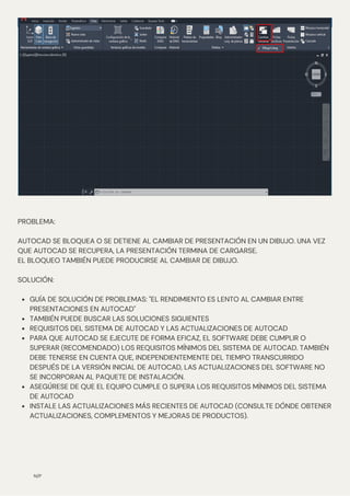 N/P
GUÍA DE SOLUCIÓN DE PROBLEMAS: "EL RENDIMIENTO ES LENTO AL CAMBIAR ENTRE
PRESENTACIONES EN AUTOCAD"
TAMBIÉN PUEDE BUSCAR LAS SOLUCIONES SIGUIENTES
REQUISITOS DEL SISTEMA DE AUTOCAD Y LAS ACTUALIZACIONES DE AUTOCAD
PARA QUE AUTOCAD SE EJECUTE DE FORMA EFICAZ, EL SOFTWARE DEBE CUMPLIR O
SUPERAR (RECOMENDADO) LOS REQUISITOS MÍNIMOS DEL SISTEMA DE AUTOCAD. TAMBIÉN
DEBE TENERSE EN CUENTA QUE, INDEPENDIENTEMENTE DEL TIEMPO TRANSCURRIDO
DESPUÉS DE LA VERSIÓN INICIAL DE AUTOCAD, LAS ACTUALIZACIONES DEL SOFTWARE NO
SE INCORPORAN AL PAQUETE DE INSTALACIÓN.
ASEGÚRESE DE QUE EL EQUIPO CUMPLE O SUPERA LOS REQUISITOS MÍNIMOS DEL SISTEMA
DE AUTOCAD
INSTALE LAS ACTUALIZACIONES MÁS RECIENTES DE AUTOCAD (CONSULTE DÓNDE OBTENER
ACTUALIZACIONES, COMPLEMENTOS Y MEJORAS DE PRODUCTOS).
PROBLEMA:
AUTOCAD SE BLOQUEA O SE DETIENE AL CAMBIAR DE PRESENTACIÓN EN UN DIBUJO. UNA VEZ
QUE AUTOCAD SE RECUPERA, LA PRESENTACIÓN TERMINA DE CARGARSE.
EL BLOQUEO TAMBIÉN PUEDE PRODUCIRSE AL CAMBIAR DE DIBUJO.
SOLUCIÓN:
 