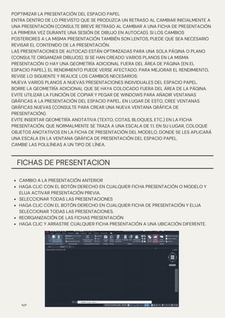 N/P
POPTIMIZAR LA PRESENTACIÓN DEL ESPACIO PAPEL
ENTRA DENTRO DE LO PREVISTO QUE SE PRODUZCA UN RETRASO AL CAMBIAR INICIALMENTE A
UNA PRESENTACIÓN (CONSULTE BREVE RETRASO AL CAMBIAR A UNA FICHA DE PRESENTACIÓN
LA PRIMERA VEZ DURANTE UNA SESIÓN DE DIBUJO EN AUTOCAD). SI LOS CAMBIOS
POSTERIORES A LA MISMA PRESENTACIÓN TAMBIÉN SON LENTOS, PUEDE QUE SEA NECESARIO
REVISAR EL CONTENIDO DE LA PRESENTACIÓN.
LAS PRESENTACIONES DE AUTOCAD ESTÁN OPTIMIZADAS PARA UNA SOLA PÁGINA O PLANO
(CONSULTE ORGANIZAR DIBUJOS). SI SE HAN CREADO VARIOS PLANOS EN LA MISMA
PRESENTACIÓN O HAY UNA GEOMETRÍA ADICIONAL FUERA DEL ÁREA DE PÁGINA (EN EL
ESPACIO PAPEL), EL RENDIMIENTO PUEDE VERSE AFECTADO. PARA MEJORAR EL RENDIMIENTO,
REVISE LO SIGUIENTE Y REALICE LOS CAMBIOS NECESARIOS:
MUEVA VARIOS PLANOS A NUEVAS PRESENTACIONES INDIVIDUALES DEL ESPACIO PAPEL.
BORRE LA GEOMETRÍA ADICIONAL QUE SE HAYA COLOCADO FUERA DEL ÁREA DE LA PÁGINA.
EVITE UTILIZAR LA FUNCIÓN DE COPIAR Y PEGAR DE WINDOWS PARA AÑADIR VENTANAS
GRÁFICAS A LA PRESENTACIÓN DEL ESPACIO PAPEL. EN LUGAR DE ESTO, CREE VENTANAS
GRÁFICAS NUEVAS (CONSULTE PARA CREAR UNA NUEVA VENTANA GRÁFICA DE
PRESENTACIÓN).
EVITE INSERTAR GEOMETRÍA ANOTATIVA (TEXTO, COTAS, BLOQUES, ETC.) EN LA FICHA
PRESENTACIÓN, QUE NORMALMENTE SE TRAZA A UNA ESCALA DE 1:1. EN SU LUGAR, COLOQUE
OBJETOS ANOTATIVOS EN LA FICHA DE PRESENTACIÓN DEL MODELO, DONDE SE LES APLICARÁ
UNA ESCALA EN LA VENTANA GRÁFICA DE PRESENTACIÓN DEL ESPACIO PAPEL.
CAMBIE LAS POLILÍNEAS A UN TIPO DE LÍNEA.
FICHAS DE PRESENTACION
CAMBIO A LA PRESENTACIÓN ANTERIOR
HAGA CLIC CON EL BOTÓN DERECHO EN CUALQUIER FICHA PRESENTACIÓN O MODELO Y
ELIJA ACTIVAR PRESENTACIÓN PREVIA.
SELECCIONAR TODAS LAS PRESENTACIONES
HAGA CLIC CON EL BOTÓN DERECHO EN CUALQUIER FICHA DE PRESENTACIÓN Y ELIJA
SELECCIONAR TODAS LAS PRESENTACIONES.
REORGANIZACIÓN DE LAS FICHAS PRESENTACIÓN
HAGA CLIC Y ARRASTRE CUALQUIER FICHA PRESENTACIÓN A UNA UBICACIÓN DIFERENTE.
 