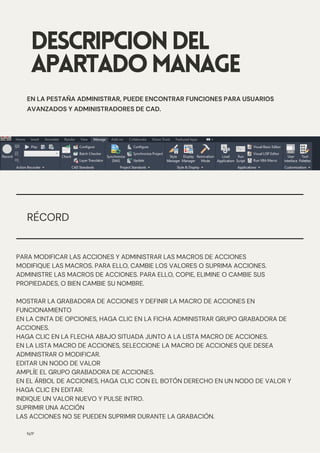 DESCRIPCIONDEL
APARTADOMANAGE
N/P
EN LA PESTAÑA ADMINISTRAR, PUEDE ENCONTRAR FUNCIONES PARA USUARIOS
AVANZADOS Y ADMINISTRADORES DE CAD.
RÉCORD
PARA MODIFICAR LAS ACCIONES Y ADMINISTRAR LAS MACROS DE ACCIONES
MODIFIQUE LAS MACROS. PARA ELLO, CAMBIE LOS VALORES O SUPRIMA ACCIONES.
ADMINISTRE LAS MACROS DE ACCIONES. PARA ELLO, COPIE, ELIMINE O CAMBIE SUS
PROPIEDADES, O BIEN CAMBIE SU NOMBRE.
MOSTRAR LA GRABADORA DE ACCIONES Y DEFINIR LA MACRO DE ACCIONES EN
FUNCIONAMIENTO
EN LA CINTA DE OPCIONES, HAGA CLIC EN LA FICHA ADMINISTRAR GRUPO GRABADORA DE
ACCIONES.
HAGA CLIC EN LA FLECHA ABAJO SITUADA JUNTO A LA LISTA MACRO DE ACCIONES.
EN LA LISTA MACRO DE ACCIONES, SELECCIONE LA MACRO DE ACCIONES QUE DESEA
ADMINISTRAR O MODIFICAR.
EDITAR UN NODO DE VALOR
AMPLÍE EL GRUPO GRABADORA DE ACCIONES.
EN EL ÁRBOL DE ACCIONES, HAGA CLIC CON EL BOTÓN DERECHO EN UN NODO DE VALOR Y
HAGA CLIC EN EDITAR.
INDIQUE UN VALOR NUEVO Y PULSE INTRO.
SUPRIMIR UNA ACCIÓN
LAS ACCIONES NO SE PUEDEN SUPRIMIR DURANTE LA GRABACIÓN.
 