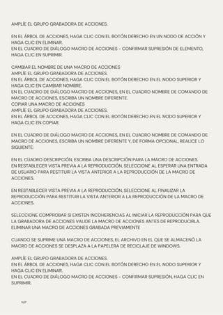 N/P
AMPLÍE EL GRUPO GRABADORA DE ACCIONES.
EN EL ÁRBOL DE ACCIONES, HAGA CLIC CON EL BOTÓN DERECHO EN UN NODO DE ACCIÓN Y
HAGA CLIC EN ELIMINAR.
EN EL CUADRO DE DIÁLOGO MACRO DE ACCIONES - CONFIRMAR SUPRESIÓN DE ELEMENTO,
HAGA CLIC EN SUPRIMIR.
CAMBIAR EL NOMBRE DE UNA MACRO DE ACCIONES
AMPLÍE EL GRUPO GRABADORA DE ACCIONES.
EN EL ÁRBOL DE ACCIONES, HAGA CLIC CON EL BOTÓN DERECHO EN EL NODO SUPERIOR Y
HAGA CLIC EN CAMBIAR NOMBRE.
EN EL CUADRO DE DIÁLOGO MACRO DE ACCIONES, EN EL CUADRO NOMBRE DE COMANDO DE
MACRO DE ACCIONES, ESCRIBA UN NOMBRE DIFERENTE.
COPIAR UNA MACRO DE ACCIONES
AMPLÍE EL GRUPO GRABADORA DE ACCIONES.
EN EL ÁRBOL DE ACCIONES, HAGA CLIC CON EL BOTÓN DERECHO EN EL NODO SUPERIOR Y
HAGA CLIC EN COPIAR.
EN EL CUADRO DE DIÁLOGO MACRO DE ACCIONES, EN EL CUADRO NOMBRE DE COMANDO DE
MACRO DE ACCIONES, ESCRIBA UN NOMBRE DIFERENTE Y, DE FORMA OPCIONAL, REALICE LO
SIGUIENTE:
EN EL CUADRO DESCRIPCIÓN, ESCRIBA UNA DESCRIPCIÓN PARA LA MACRO DE ACCIONES.
EN RESTABLECER VISTA PREVIA A LA REPRODUCCIÓN, SELECCIONE AL ESPERAR UNA ENTRADA
DE USUARIO PARA RESTITUIR LA VISTA ANTERIOR A LA REPRODUCCIÓN DE LA MACRO DE
ACCIONES.
EN RESTABLECER VISTA PREVIA A LA REPRODUCCIÓN, SELECCIONE AL FINALIZAR LA
REPRODUCCIÓN PARA RESTITUIR LA VISTA ANTERIOR A LA REPRODUCCIÓN DE LA MACRO DE
ACCIONES.
SELECCIONE COMPROBAR SI EXISTEN INCOHERENCIAS AL INICIAR LA REPRODUCCIÓN PARA QUE
LA GRABADORA DE ACCIONES VALIDE LA MACRO DE ACCIONES ANTES DE REPRODUCIRLA.
ELIMINAR UNA MACRO DE ACCIONES GRABADA PREVIAMENTE
CUANDO SE SUPRIME UNA MACRO DE ACCIONES, EL ARCHIVO EN EL QUE SE ALMACENÓ LA
MACRO DE ACCIONES SE DESPLAZA A LA PAPELERA DE RECICLAJE DE WINDOWS.
AMPLÍE EL GRUPO GRABADORA DE ACCIONES.
EN EL ÁRBOL DE ACCIONES, HAGA CLIC CON EL BOTÓN DERECHO EN EL NODO SUPERIOR Y
HAGA CLIC EN ELIMINAR.
EN EL CUADRO DE DIÁLOGO MACRO DE ACCIONES - CONFIRMAR SUPRESIÓN, HAGA CLIC EN
SUPRIMIR.
 