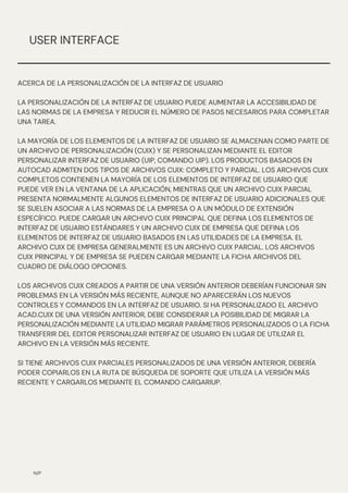 N/P
USER INTERFACE
ACERCA DE LA PERSONALIZACIÓN DE LA INTERFAZ DE USUARIO
LA PERSONALIZACIÓN DE LA INTERFAZ DE USUARIO PUEDE AUMENTAR LA ACCESIBILIDAD DE
LAS NORMAS DE LA EMPRESA Y REDUCIR EL NÚMERO DE PASOS NECESARIOS PARA COMPLETAR
UNA TAREA.
LA MAYORÍA DE LOS ELEMENTOS DE LA INTERFAZ DE USUARIO SE ALMACENAN COMO PARTE DE
UN ARCHIVO DE PERSONALIZACIÓN (CUIX) Y SE PERSONALIZAN MEDIANTE EL EDITOR
PERSONALIZAR INTERFAZ DE USUARIO (UIP, COMANDO UIP). LOS PRODUCTOS BASADOS EN
AUTOCAD ADMITEN DOS TIPOS DE ARCHIVOS CUIX: COMPLETO Y PARCIAL. LOS ARCHIVOS CUIX
COMPLETOS CONTIENEN LA MAYORÍA DE LOS ELEMENTOS DE INTERFAZ DE USUARIO QUE
PUEDE VER EN LA VENTANA DE LA APLICACIÓN, MIENTRAS QUE UN ARCHIVO CUIX PARCIAL
PRESENTA NORMALMENTE ALGUNOS ELEMENTOS DE INTERFAZ DE USUARIO ADICIONALES QUE
SE SUELEN ASOCIAR A LAS NORMAS DE LA EMPRESA O A UN MÓDULO DE EXTENSIÓN
ESPECÍFICO. PUEDE CARGAR UN ARCHIVO CUIX PRINCIPAL QUE DEFINA LOS ELEMENTOS DE
INTERFAZ DE USUARIO ESTÁNDARES Y UN ARCHIVO CUIX DE EMPRESA QUE DEFINA LOS
ELEMENTOS DE INTERFAZ DE USUARIO BASADOS EN LAS UTILIDADES DE LA EMPRESA. EL
ARCHIVO CUIX DE EMPRESA GENERALMENTE ES UN ARCHIVO CUIX PARCIAL. LOS ARCHIVOS
CUIX PRINCIPAL Y DE EMPRESA SE PUEDEN CARGAR MEDIANTE LA FICHA ARCHIVOS DEL
CUADRO DE DIÁLOGO OPCIONES.
LOS ARCHIVOS CUIX CREADOS A PARTIR DE UNA VERSIÓN ANTERIOR DEBERÍAN FUNCIONAR SIN
PROBLEMAS EN LA VERSIÓN MÁS RECIENTE, AUNQUE NO APARECERÁN LOS NUEVOS
CONTROLES Y COMANDOS EN LA INTERFAZ DE USUARIO. SI HA PERSONALIZADO EL ARCHIVO
ACAD.CUIX DE UNA VERSIÓN ANTERIOR, DEBE CONSIDERAR LA POSIBILIDAD DE MIGRAR LA
PERSONALIZACIÓN MEDIANTE LA UTILIDAD MIGRAR PARÁMETROS PERSONALIZADOS O LA FICHA
TRANSFERIR DEL EDITOR PERSONALIZAR INTERFAZ DE USUARIO EN LUGAR DE UTILIZAR EL
ARCHIVO EN LA VERSIÓN MÁS RECIENTE.
SI TIENE ARCHIVOS CUIX PARCIALES PERSONALIZADOS DE UNA VERSIÓN ANTERIOR, DEBERÍA
PODER COPIARLOS EN LA RUTA DE BÚSQUEDA DE SOPORTE QUE UTILIZA LA VERSIÓN MÁS
RECIENTE Y CARGARLOS MEDIANTE EL COMANDO CARGARIUP.
 