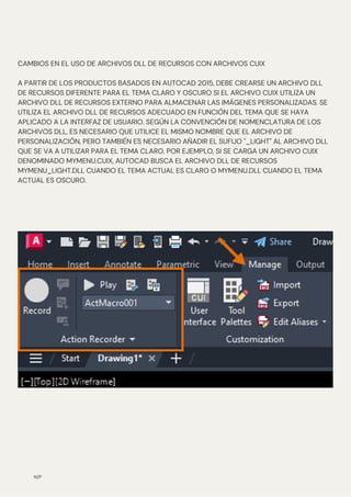 N/P
CAMBIOS EN EL USO DE ARCHIVOS DLL DE RECURSOS CON ARCHIVOS CUIX
A PARTIR DE LOS PRODUCTOS BASADOS EN AUTOCAD 2015, DEBE CREARSE UN ARCHIVO DLL
DE RECURSOS DIFERENTE PARA EL TEMA CLARO Y OSCURO SI EL ARCHIVO CUIX UTILIZA UN
ARCHIVO DLL DE RECURSOS EXTERNO PARA ALMACENAR LAS IMÁGENES PERSONALIZADAS. SE
UTILIZA EL ARCHIVO DLL DE RECURSOS ADECUADO EN FUNCIÓN DEL TEMA QUE SE HAYA
APLICADO A LA INTERFAZ DE USUARIO. SEGÚN LA CONVENCIÓN DE NOMENCLATURA DE LOS
ARCHIVOS DLL, ES NECESARIO QUE UTILICE EL MISMO NOMBRE QUE EL ARCHIVO DE
PERSONALIZACIÓN, PERO TAMBIÉN ES NECESARIO AÑADIR EL SUFIJO "_LIGHT" AL ARCHIVO DLL
QUE SE VA A UTILIZAR PARA EL TEMA CLARO. POR EJEMPLO, SI SE CARGA UN ARCHIVO CUIX
DENOMINADO MYMENU.CUIX, AUTOCAD BUSCA EL ARCHIVO DLL DE RECURSOS
MYMENU_LIGHT.DLL CUANDO EL TEMA ACTUAL ES CLARO O MYMENU.DLL CUANDO EL TEMA
ACTUAL ES OSCURO.
 
