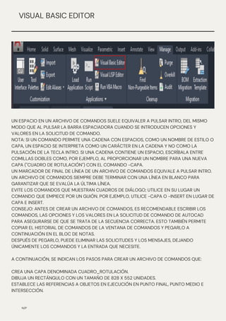 N/P
VISUAL BASIC EDITOR
UN ESPACIO EN UN ARCHIVO DE COMANDOS SUELE EQUIVALER A PULSAR INTRO, DEL MISMO
MODO QUE AL PULSAR LA BARRA ESPACIADORA CUANDO SE INTRODUCEN OPCIONES Y
VALORES EN LA SOLICITUD DE COMANDO.
NOTA: SI UN COMANDO PERMITE UNA CADENA CON ESPACIOS, COMO UN NOMBRE DE ESTILO O
CAPA, UN ESPACIO SE INTERPRETA COMO UN CARÁCTER EN LA CADENA Y NO COMO LA
PULSACIÓN DE LA TECLA INTRO. SI UNA CADENA CONTIENE UN ESPACIO, ESCRÍBALA ENTRE
COMILLAS DOBLES COMO, POR EJEMPLO, AL PROPORCIONAR UN NOMBRE PARA UNA NUEVA
CAPA ("CUADRO DE ROTULACIÓN") CON EL COMANDO -CAPA.
UN MARCADOR DE FINAL DE LÍNEA DE UN ARCHIVO DE COMANDOS EQUIVALE A PULSAR INTRO.
UN ARCHIVO DE COMANDOS SIEMPRE DEBE TERMINAR CON UNA LÍNEA EN BLANCO PARA
GARANTIZAR QUE SE EVALÚA LA ÚLTIMA LÍNEA.
EVITE LOS COMANDOS QUE MUESTRAN CUADROS DE DIÁLOGO; UTILICE EN SU LUGAR UN
COMANDO QUE EMPIECE POR UN GUIÓN. POR EJEMPLO, UTILICE -CAPA O -INSERT EN LUGAR DE
CAPA E INSERT.
CONSEJO: ANTES DE CREAR UN ARCHIVO DE COMANDOS, ES RECOMENDABLE ESCRIBIR LOS
COMANDOS, LAS OPCIONES Y LOS VALORES EN LA SOLICITUD DE COMANDO DE AUTOCAD
PARA ASEGURARSE DE QUE SE TRATA DE LA SECUENCIA CORRECTA. ESTO TAMBIÉN PERMITE
COPIAR EL HISTORIAL DE COMANDOS DE LA VENTANA DE COMANDOS Y PEGARLO A
CONTINUACIÓN EN EL BLOC DE NOTAS.
DESPUÉS DE PEGARLO, PUEDE ELIMINAR LAS SOLICITUDES Y LOS MENSAJES, DEJANDO
ÚNICAMENTE LOS COMANDOS Y LA ENTRADA QUE NECESITE.
A CONTINUACIÓN, SE INDICAN LOS PASOS PARA CREAR UN ARCHIVO DE COMANDOS QUE:
CREA UNA CAPA DENOMINADA CUADRO_ROTULACIÓN.
DIBUJA UN RECTÁNGULO CON UN TAMAÑO DE 828 X 552 UNIDADES.
ESTABLECE LAS REFERENCIAS A OBJETOS EN EJECUCIÓN EN PUNTO FINAL, PUNTO MEDIO E
INTERSECCIÓN.
 