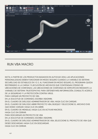 N/P
NOTA: A PARTIR DE LOS PRODUCTOS BASADOS EN AUTOCAD 2014, LAS APLICACIONES
PERSONALIZADAS DEBEN FUNCIONAR EN MODO SEGURO CUANDO LA VARIABLE DE SISTEMA
SECURELOAD SE ESTABLECE EN 1 O 2. AL FUNCIONAR EN MODO SEGURO, EL PROGRAMA QUEDA
RESTRINGIDO A LA CARGA Y EJECUCIÓN DE ARCHIVOS QUE CONTENGAN CÓDIGO DE
UBICACIONES DE CONFIANZA; LAS UBICACIONES DE CONFIANZA SE ESPECIFICAN MEDIANTE LA
VARIABLE DE SISTEMA TRUSTEDPATHS. PARA OBTENER MÁS INFORMACIÓN, CONSULTE ACERCA
DE LA SEGURIDAD Y LA PROTECCIÓN CONTRA VIRUS.
PARA CARGAR UN PROYECTO DE VBA
EN LA SOLICITUD DE COMANDO, ESCRIBA VBADMIN.
EN EL CUADRO DE DIÁLOGO ADMINISTRADOR DE VBA, HAGA CLIC EN CARGAR.
EN EL CUADRO DE DIÁLOGO ABRIR PROYECTO VBA, BUSQUE Y SELECCIONE EL ARCHIVO DVB
QUE DESEE CARGAR. HAGA CLIC EN ABRIR.
EN EL CUADRO DE MENSAJE, HAGA CLIC EN ACTIVAR MACROS.
HAGA CLIC EN CERRAR.
PARA DESCARGAR UN PROYECTO DE VBA
EN LA SOLICITUD DE COMANDO, ESCRIBA VBADMIN.
EN EL CUADRO DE DIÁLOGO ADMINISTRADOR DE VBA, SELECCIONE EL PROYECTO DE VBA QUE
DESEE DESCARGAR. HAGA CLIC EN DESCARGAR.
HAGA CLIC EN CERRAR.
RUN VBA MACRO
 