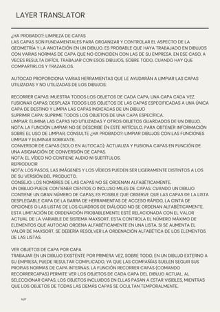 N/P
¿HA PROBADO?: LIMPIEZA DE CAPAS
LAS CAPAS SON FUNDAMENTALES PARA ORGANIZAR Y CONTROLAR EL ASPECTO DE LA
GEOMETRÍA Y LA ANOTACIÓN EN UN DIBUJO. ES PROBABLE QUE HAYA TRABAJADO EN DIBUJOS
CON VARIAS NORMAS DE CAPA QUE NO COINCIDEN CON LAS DE SU EMPRESA. EN ESE CASO, A
VECES RESULTA DIFÍCIL TRABAJAR CON ESOS DIBUJOS, SOBRE TODO, CUANDO HAY QUE
COMPARTIRLOS Y TRAZARLOS.
AUTOCAD PROPORCIONA VARIAS HERRAMIENTAS QUE LE AYUDARÁN A LIMPIAR LAS CAPAS
UTILIZADAS Y NO UTILIZADAS DE LOS DIBUJOS:
RECORRER CAPAS: MUESTRA TODOS LOS OBJETOS DE CADA CAPA, UNA CAPA CADA VEZ.
FUSIONAR CAPAS: DESPLAZA TODOS LOS OBJETOS DE LAS CAPAS ESPECIFICADAS A UNA ÚNICA
CAPA DE DESTINO Y LIMPIA LAS CAPAS INDICADAS DE UN DIBUJO
SUPRIMIR CAPA: SUPRIME TODOS LOS OBJETOS DE UNA CAPA ESPECÍFICA.
LIMPIAR: ELIMINA LAS CAPAS NO UTILIZADAS Y OTROS OBJETOS GUARDADOS DE UN DIBUJO.
NOTA: LA FUNCIÓN LIMPIAR NO SE DESCRIBE EN ESTE ARTÍCULO. PARA OBTENER INFORMACIÓN
SOBRE EL USO DE LIMPIAR, CONSULTE ¿HA PROBADO?: LIMPIAR DIBUJOS CON LAS FUNCIONES
LIMPIAR Y ELIMINAR SOBRANTE.
CONVERSOR DE CAPAS (SOLO EN AUTOCAD): ACTUALIZA Y FUSIONA CAPAS EN FUNCIÓN DE
UNA ASIGNACIÓN DE CONVERSIÓN DE CAPAS.
NOTA: EL VÍDEO NO CONTIENE AUDIO NI SUBTÍTULOS.
REPRODUCIR
NOTA: LOS PASOS, LAS IMÁGENES Y LOS VÍDEOS PUEDEN SER LIGERAMENTE DISTINTOS A LOS
DE SU VERSIÓN DEL PRODUCTO.
CONSEJO: LOS NOMBRES DE LAS CAPAS NO SE ORDENAN ALFABÉTICAMENTE.
UN DIBUJO PUEDE CONTENER CIENTOS O INCLUSO MILES DE CAPAS. CUANDO UN DIBUJO
CONTIENE UN GRAN NÚMERO DE CAPAS, ES POSIBLE QUE OBSERVE QUE LAS CAPAS DE LA LISTA
DESPLEGABLE CAPA DE LA BARRA DE HERRAMIENTAS DE ACCESO RÁPIDO, LA CINTA DE
OPCIONES O LAS LISTAS DE LOS CUADROS DE DIÁLOGO NO SE ORDENAN ALFABÉTICAMENTE.
ESTA LIMITACIÓN DE ORDENACIÓN PROBABLEMENTE ESTÉ RELACIONADA CON EL VALOR
ACTUAL DE LA VARIABLE DE SISTEMA MAXSORT. ESTA CONTROLA EL NÚMERO MÁXIMO DE
ELEMENTOS QUE AUTOCAD ORDENA ALFABÉTICAMENTE EN UNA LISTA. SI SE AUMENTA EL
VALOR DE MAXSORT, SE DEBERÍA RESOLVER LA ORDENACIÓN ALFABÉTICA DE LOS ELEMENTOS
DE LAS LISTAS.
VER OBJETOS DE CAPA POR CAPA
TRABAJAR EN UN DIBUJO EXISTENTE POR PRIMERA VEZ, SOBRE TODO, EN UN DIBUJO EXTERNO A
SU EMPRESA, PUEDE RESULTAR COMPLICADO, YA QUE LAS COMPAÑÍAS SUELEN SEGUIR SUS
PROPIAS NORMAS DE CAPA INTERNAS. LA FUNCIÓN RECORRER CAPAS (COMANDO
RECORRERCAPAS) PERMITE VER LOS OBJETOS DE CADA CAPA DEL DIBUJO ACTUAL. AL
SELECCIONAR CAPAS, LOS OBJETOS INCLUIDOS EN ELLAS PASAN A ESTAR VISIBLES, MIENTRAS
QUE LOS OBJETOS DE TODAS LAS DEMÁS CAPAS SE OCULTAN TEMPORALMENTE.
LAYER TRANSLATOR
 