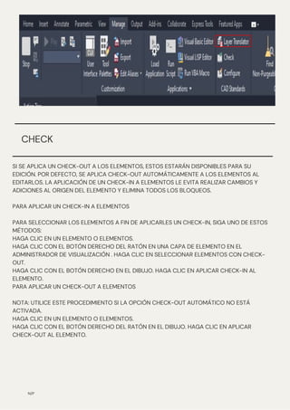 SI SE APLICA UN CHECK-OUT A LOS ELEMENTOS, ESTOS ESTARÁN DISPONIBLES PARA SU
EDICIÓN. POR DEFECTO, SE APLICA CHECK-OUT AUTOMÁTICAMENTE A LOS ELEMENTOS AL
EDITARLOS. LA APLICACIÓN DE UN CHECK-IN A ELEMENTOS LE EVITA REALIZAR CAMBIOS Y
ADICIONES AL ORIGEN DEL ELEMENTO Y ELIMINA TODOS LOS BLOQUEOS.
PARA APLICAR UN CHECK-IN A ELEMENTOS
PARA SELECCIONAR LOS ELEMENTOS A FIN DE APLICARLES UN CHECK-IN, SIGA UNO DE ESTOS
MÉTODOS:
HAGA CLIC EN UN ELEMENTO O ELEMENTOS.
HAGA CLIC CON EL BOTÓN DERECHO DEL RATÓN EN UNA CAPA DE ELEMENTO EN EL
ADMINISTRADOR DE VISUALIZACIÓN . HAGA CLIC EN SELECCIONAR ELEMENTOS CON CHECK-
OUT.
HAGA CLIC CON EL BOTÓN DERECHO EN EL DIBUJO. HAGA CLIC EN APLICAR CHECK-IN AL
ELEMENTO.
PARA APLICAR UN CHECK-OUT A ELEMENTOS
NOTA: UTILICE ESTE PROCEDIMIENTO SI LA OPCIÓN CHECK-OUT AUTOMÁTICO NO ESTÁ
ACTIVADA.
HAGA CLIC EN UN ELEMENTO O ELEMENTOS.
HAGA CLIC CON EL BOTÓN DERECHO DEL RATÓN EN EL DIBUJO. HAGA CLIC EN APLICAR
CHECK-OUT AL ELEMENTO.
N/P
CHECK
 
