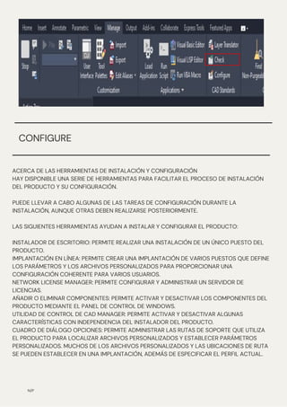 ACERCA DE LAS HERRAMIENTAS DE INSTALACIÓN Y CONFIGURACIÓN
HAY DISPONIBLE UNA SERIE DE HERRAMIENTAS PARA FACILITAR EL PROCESO DE INSTALACIÓN
DEL PRODUCTO Y SU CONFIGURACIÓN.
PUEDE LLEVAR A CABO ALGUNAS DE LAS TAREAS DE CONFIGURACIÓN DURANTE LA
INSTALACIÓN, AUNQUE OTRAS DEBEN REALIZARSE POSTERIORMENTE.
LAS SIGUIENTES HERRAMIENTAS AYUDAN A INSTALAR Y CONFIGURAR EL PRODUCTO:
INSTALADOR DE ESCRITORIO: PERMITE REALIZAR UNA INSTALACIÓN DE UN ÚNICO PUESTO DEL
PRODUCTO.
IMPLANTACIÓN EN LÍNEA: PERMITE CREAR UNA IMPLANTACIÓN DE VARIOS PUESTOS QUE DEFINE
LOS PARÁMETROS Y LOS ARCHIVOS PERSONALIZADOS PARA PROPORCIONAR UNA
CONFIGURACIÓN COHERENTE PARA VARIOS USUARIOS.
NETWORK LICENSE MANAGER: PERMITE CONFIGURAR Y ADMINISTRAR UN SERVIDOR DE
LICENCIAS.
AÑADIR O ELIMINAR COMPONENTES: PERMITE ACTIVAR Y DESACTIVAR LOS COMPONENTES DEL
PRODUCTO MEDIANTE EL PANEL DE CONTROL DE WINDOWS.
UTILIDAD DE CONTROL DE CAD MANAGER: PERMITE ACTIVAR Y DESACTIVAR ALGUNAS
CARACTERÍSTICAS CON INDEPENDENCIA DEL INSTALADOR DEL PRODUCTO.
CUADRO DE DIÁLOGO OPCIONES: PERMITE ADMINISTRAR LAS RUTAS DE SOPORTE QUE UTILIZA
EL PRODUCTO PARA LOCALIZAR ARCHIVOS PERSONALIZADOS Y ESTABLECER PARÁMETROS
PERSONALIZADOS. MUCHOS DE LOS ARCHIVOS PERSONALIZADOS Y LAS UBICACIONES DE RUTA
SE PUEDEN ESTABLECER EN UNA IMPLANTACIÓN, ADEMÁS DE ESPECIFICAR EL PERFIL ACTUAL.
N/P
CONFIGURE
 