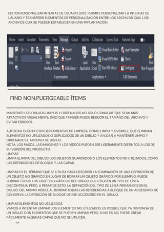 EDITOR PERSONALIZAR INTERFAZ DE USUARIO (IUP): PERMITE PERSONALIZAR LA INTERFAZ DE
USUARIO Y TRANSFERIR ELEMENTOS DE PERSONALIZACIÓN ENTRE LOS ARCHIVOS CUIX. LOS
ARCHIVOS CUIX SE PUEDEN ESTABLECER EN UNA IMPLANTACIÓN.
N/P
FIND NON.PUERGEABLE ÍTEMS
MANTENER LOS DIBUJOS LIMPIOS Y ORDENADOS NO SOLO CONSIGUE QUE SEAN MÁS
ATRACTIVOS VISUALMENTE, SINO QUE TAMBIÉN PUEDE REDUCIR EL TAMAÑO DEL ARCHIVO Y
EVITAR ERRORES.
AUTOCAD CUENTA CON HERRAMIENTAS DE LIMPIEZA, COMO LIMPIA Y OVERKILL, QUE ELIMINAN
ELEMENTOS NO UTILIZADOS O DUPLICADOS DE UN DIBUJO Y AYUDAN A MANTENER LIMPIO Y
ORDENADO EL ARCHIVO DE DIBUJO.
NOTA: LOS PASOS, LAS IMÁGENES Y LOS VÍDEOS PUEDEN SER LIGERAMENTE DISTINTOS A LOS DE
SU VERSIÓN DEL PRODUCTO.
LIMPIAR
LIMPIA ELIMINA DEL DIBUJO LOS OBJETOS GUARDADOS O LOS ELEMENTOS NO UTILIZADOS, COMO
LAS DEFINICIONES DE BLOQUE Y LAS CAPAS.
LIMPIAR ES EL TÉRMINO QUE SE UTILIZA PARA DESCRIBIR LA ELIMINACIÓN DE UNA DEFINICIÓN DE
UN OBJETO NO GRÁFICO EN LUGAR DE BORRAR UN OBJETO GRÁFICO. POR EJEMPLO, PUEDE
BORRAR TODOS LOS OBJETOS GRÁFICOS DEL DIBUJO QUE UTILICEN UN TIPO DE LÍNEA
DISCONTINUA, PERO, A PESAR DE ESTO, LA DEFINICIÓN DEL TIPO DE LÍNEA PERMANECE EN EL
DIBUJO. DEL MISMO MODO, AL BORRAR TODAS LAS REFERENCIAS A BLOQUE DE UN ACCESORIO, SE
CONSERVA LA DEFINICIÓN DE BLOQUE DE ESE ACCESORIO EN EL DIBUJO.
LIMPIAR ELEMENTOS NO UTILIZADOS
VAMOS A INTENTAR LIMPIAR LOS ELEMENTOS NO UTILIZADOS. ES POSIBLE QUE YA DISPONGA DE
UN DIBUJO CON ELEMENTOS QUE SE PUEDEN LIMPIAR, PERO, SI NO ES ASÍ, PUEDE CREAR
FÁCILMENTE ALGUNAS CAPAS QUE NO SE UTILICEN.
 