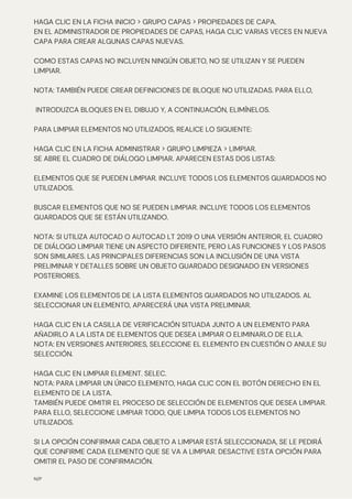 N/P
HAGA CLIC EN LA FICHA INICIO > GRUPO CAPAS > PROPIEDADES DE CAPA.
EN EL ADMINISTRADOR DE PROPIEDADES DE CAPAS, HAGA CLIC VARIAS VECES EN NUEVA
CAPA PARA CREAR ALGUNAS CAPAS NUEVAS.
COMO ESTAS CAPAS NO INCLUYEN NINGÚN OBJETO, NO SE UTILIZAN Y SE PUEDEN
LIMPIAR.
NOTA: TAMBIÉN PUEDE CREAR DEFINICIONES DE BLOQUE NO UTILIZADAS. PARA ELLO,
INTRODUZCA BLOQUES EN EL DIBUJO Y, A CONTINUACIÓN, ELIMÍNELOS.
PARA LIMPIAR ELEMENTOS NO UTILIZADOS, REALICE LO SIGUIENTE:
HAGA CLIC EN LA FICHA ADMINISTRAR > GRUPO LIMPIEZA > LIMPIAR.
SE ABRE EL CUADRO DE DIÁLOGO LIMPIAR. APARECEN ESTAS DOS LISTAS:
ELEMENTOS QUE SE PUEDEN LIMPIAR. INCLUYE TODOS LOS ELEMENTOS GUARDADOS NO
UTILIZADOS.
BUSCAR ELEMENTOS QUE NO SE PUEDEN LIMPIAR. INCLUYE TODOS LOS ELEMENTOS
GUARDADOS QUE SE ESTÁN UTILIZANDO.
NOTA: SI UTILIZA AUTOCAD O AUTOCAD LT 2019 O UNA VERSIÓN ANTERIOR, EL CUADRO
DE DIÁLOGO LIMPIAR TIENE UN ASPECTO DIFERENTE, PERO LAS FUNCIONES Y LOS PASOS
SON SIMILARES. LAS PRINCIPALES DIFERENCIAS SON LA INCLUSIÓN DE UNA VISTA
PRELIMINAR Y DETALLES SOBRE UN OBJETO GUARDADO DESIGNADO EN VERSIONES
POSTERIORES.
EXAMINE LOS ELEMENTOS DE LA LISTA ELEMENTOS GUARDADOS NO UTILIZADOS. AL
SELECCIONAR UN ELEMENTO, APARECERÁ UNA VISTA PRELIMINAR.
HAGA CLIC EN LA CASILLA DE VERIFICACIÓN SITUADA JUNTO A UN ELEMENTO PARA
AÑADIRLO A LA LISTA DE ELEMENTOS QUE DESEA LIMPIAR O ELIMINARLO DE ELLA.
NOTA: EN VERSIONES ANTERIORES, SELECCIONE EL ELEMENTO EN CUESTIÓN O ANULE SU
SELECCIÓN.
HAGA CLIC EN LIMPIAR ELEMENT. SELEC.
NOTA: PARA LIMPIAR UN ÚNICO ELEMENTO, HAGA CLIC CON EL BOTÓN DERECHO EN EL
ELEMENTO DE LA LISTA.
TAMBIÉN PUEDE OMITIR EL PROCESO DE SELECCIÓN DE ELEMENTOS QUE DESEA LIMPIAR.
PARA ELLO, SELECCIONE LIMPIAR TODO, QUE LIMPIA TODOS LOS ELEMENTOS NO
UTILIZADOS.
SI LA OPCIÓN CONFIRMAR CADA OBJETO A LIMPIAR ESTÁ SELECCIONADA, SE LE PEDIRÁ
QUE CONFIRME CADA ELEMENTO QUE SE VA A LIMPIAR. DESACTIVE ESTA OPCIÓN PARA
OMITIR EL PASO DE CONFIRMACIÓN.
 