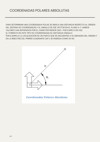 N/P
COORDENADAS POLARES ABSOLUTAS
PARA DETERMINAR UNA COORDENADA POLAR, SE INDICA UNA DISTANCIA RESPECTO AL ORIGEN
DEL SISTEMA DE COORDENADAS Y EL ÁNGULO DE ESE VECTOR EN EL PLANO X-Y. AMBOS
VALORES VAN SEPARADOS POR EL CARÁCTER MENOR QUE<. POR EJMPLO (10<30)
EL FORMATO DE ESTE TIPO DE COORDENADAS ES: DISTANCIA<ÁNGULO
POR EJEMPLO LA LOCALIZACIÓN DE UN PUNTO QUE SE ENCUENTRA A 10 UNIDADES DEL ORIGEN Y
EN LA BISECTRIZ DEL PRIMER CUADRANTE (45°). SE INGRESA COMO 10<45
.
 