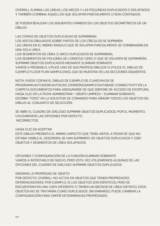 N/P
OVERKILL ELIMINA LAS LÍNEAS, LOS ARCOS Y LAS POLILÍNEAS DUPLICADOS O SOLAPADOS
Y TAMBIÉN COMBINA AQUELLOS QUE SOLAPAN PARCIALMENTE O SON CONTIGUOS.
SE PUEDEN REALIZAR LOS SIGUIENTES CAMBIOS EN LOS OBJETOS GEOMÉTRICOS DE UN
DIBUJO:
LAS COPIAS DE OBJETOS DUPLICADAS SE SUPRIMIRÁN
LOS ARCOS DIBUJADOS SOBRE PARTES DE LOS CÍRCULOS SE SUPRIMEN
LAS LÍNEAS EN EL MISMO ÁNGULO QUE SE SOLAPEN PARCIALMENTE SE COMBINARÁN EN
UNA SOLA LÍNEA.
LOS SEGMENTOS DE LÍNEA O ARCO DUPLICADOS SE SUPRIMIRÁN.
LOS SEGMENTOS DE POLILÍNEA DE LONGITUD CERO O QUE SE SOLAPEN SE SUPRIMIRÁN.
SUPRIMIR OBJETOS DUPLICADOS MEDIANTE ELIMINAR SOBRANTE
VAMOS A PROBARLO. UTILICE UNO DE SUS PROPIOS DIBUJOS O UTILICE EL DIBUJO DE
EJEMPLO FLOOR PLAN SAMPLE.DWG, QUE SE MUESTRA EN LAS SECCIONES SIGUIENTES.
NOTA: PUEDE COPIAR EL DIBUJO DE EJEMPLO DE C:ARCHIVOS DE
PROGRAMAAUTODESKAUTOCAD {VERSIÓN}SAMPLEDATABASE CONNECTIVITY EN LA
CARPETA DOCUMENTOS PARA ASEGURARSE DE QUE DISPONE DE ACCESO DE ESCRITURA.
HAGA CLIC EN LA FICHA ADMINISTRAR > GRUPO LIMPIEZA > ELIMINAR SOBRANTE.
ESCRIBA "TODO" EN LA SOLICITUD DE COMANDO PARA AÑADIR TODOS LOS OBJETOS DEL
DIBUJO AL CONJUNTO DE SELECCIÓN.
SE ABRE EL CUADRO DE DIÁLOGO SUPRIMIR OBJETOS DUPLICADOS. POR EL MOMENTO,
UTILIZAREMOS LAS OPCIONES POR DEFECTO.
INCORRECTOS.
HAGA CLIC EN ACEPTAR.
ESTE DIBUJO PRESENTA EL MISMO ASPECTO QUE TENÍA ANTES. A PESAR DE QUE NO
ESTABA VISIBLE EL DESORDEN, SE HAN SUPRIMIDO 30 OBJETOS DUPLICADOS Y 2387
OBJETOS Y SEGMENTOS DE LÍNEA SOLAPADOS.
OPCIONES Y CONFIGURACIÓN DE LA FUNCIÓN ELIMINAR SOBRANTE
VAMOS A INTENTARLO DE NUEVO, PERO ESTA VEZ UTILIZAREMOS ALGUNAS DE LAS
OPCIONES DEL CUADRO DE DIÁLOGO SUPRIMIR OBJETOS DUPLICADOS.
IGNORAR LA PROPIEDAD DE OBJETO
POR DEFECTO, OVERKILL NO ACTÚA EN OBJETOS QUE TIENEN PROPIEDADES
DIFERENCIADORAS. POR EJEMPLO, SI LOS OBJETOS SON IDÉNTICOS, PERO SE
ENCUENTRAN EN UNA CAPA DIFERENTE O TIENEN UN GROSOR DE LÍNEA DISTINTO, ESOS
OBJETOS NO SE TRATARÁN COMO DUPLICADOS. SIN EMBARGO, PUEDE CAMBIAR LA
CONFIGURACIÓN PARA OMITIR DETERMINADAS PROPIEDADES.
 