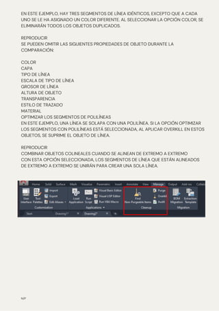 EN ESTE EJEMPLO, HAY TRES SEGMENTOS DE LÍNEA IDÉNTICOS, EXCEPTO QUE A CADA
UNO SE LE HA ASIGNADO UN COLOR DIFERENTE. AL SELECCIONAR LA OPCIÓN COLOR, SE
ELIMINARÁN TODOS LOS OBJETOS DUPLICADOS.
REPRODUCIR
SE PUEDEN OMITIR LAS SIGUIENTES PROPIEDADES DE OBJETO DURANTE LA
COMPARACIÓN:
COLOR
CAPA
TIPO DE LÍNEA
ESCALA DE TIPO DE LÍNEA
GROSOR DE LÍNEA
ALTURA DE OBJETO
TRANSPARENCIA
ESTILO DE TRAZADO
MATERIAL
OPTIMIZAR LOS SEGMENTOS DE POLILÍNEAS
EN ESTE EJEMPLO, UNA LÍNEA SE SOLAPA CON UNA POLILÍNEA. SI LA OPCIÓN OPTIMIZAR
LOS SEGMENTOS CON POLILÍNEAS ESTÁ SELECCIONADA, AL APLICAR OVERKILL EN ESTOS
OBJETOS, SE SUPRIME EL OBJETO DE LÍNEA.
REPRODUCIR
COMBINAR OBJETOS COLINEALES CUANDO SE ALINEAN DE EXTREMO A EXTREMO
CON ESTA OPCIÓN SELECCIONADA, LOS SEGMENTOS DE LÍNEA QUE ESTÁN ALINEADOS
DE EXTREMO A EXTREMO SE UNIRÁN PARA CREAR UNA SOLA LÍNEA.
N/P
 