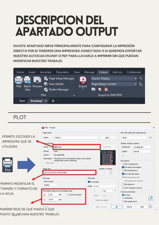 PLOT
DESCRIPCIONDEL
APARTADOOUTPUT
EN ESTE APARTADO SIRVE PRINCIPALMENTE PARA CONFIGURAR LA IMPRESIÓN
DIRECTA POR SI TENEMOS UNA IMPRESORA CONECTADA O SI QUREMOS EXPORTAR
NUESTRO AUTOCAD EN DWF O PDF PARA LLEVARLO A IMPRIMIR SIN QUE PUEDAN
MODIFICAR NUESTRO TRABAJO.
N/P
PERMITE ESCOGER LA
IMPRESORA QUE SE
UTILIZARA.
PERMITE MODIFICAR EL
TAMAÑO Y FORMATO DE
LA HOJA.
PARÁMETROS DE QUE PUNTO A QUE
PUNTO SE UBICARA NUESTRO TRABAJO.
 
