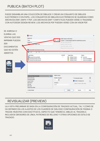 SE AGREGA O
ELIMINA LAS
VENTAS QUE DES
IMPRIMIR PUEDEN
SER
DOCUMENTOS
QUE NO ESTÉN
ABIERTOS
N/P
PUBLICA (BATCH PLOT)
PUEDE ENSAMBLAR UNA COLECCIÓN DE DIBUJOS Y CREAR UN CONJUNTO DE DIBUJOS
ELECTRÓNICO O EN PAPEL. LOS CONJUNTOS DE DIBUJOS ELECTRÓNICOS SE GUARDAN COMO
ARCHIVOS DWF, DWFX Y PDF. LOS ARCHIVOS DWF Y DWFX FILES PUEDEN VERSE O TRAZARSE
CON AUTODESK DESIGN REVIEW. LOS ARCHIVOS PDF PUEDEN VERSE CON UN VISOR PDF.
REVISUALIZAR (PREVIEW)
ULA VISTA PRELIMINAR SE BASA EN LA CONFIGURACIÓN DE TRAZADO ACTUAL, TAL Y COMO SE
HA DEFINIDO EN LOS AJUSTES DE LOS CUADROS DE DIÁLOGO CONFIGURACIÓN DE PÁGINA O
TRAZAR. MUESTRA CON EXACTITUD EL ASPECTO QUE TENDRÁ EL DIBUJO AL TRAZARLO,
INCLUIDOS GROSORES DE LÍNEA, PATRONES DE RELLENO Y OTRAS OPCIONES DE ESTILO DE
TRAZADO.
 
