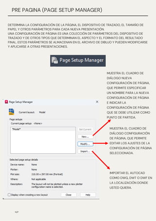 N/P
PRE PAGINA (PAGE SETUP MANAGER)
DETERMINA LA CONFIGURACIÓN DE LA PÁGINA, EL DISPOSITIVO DE TRAZADO, EL TAMAÑO DE
PAPEL Y OTROS PARÁMETROS PARA CADA NUEVA PRESENTACIÓN.
UNA CONFIGURACIÓN DE PÁGINA ES UNA COLECCIÓN DE PARÁMETROS DEL DISPOSITIVO DE
TRAZADO Y DE OTROS TIPOS QUE DETERMINAN EL ASPECTO Y EL FORMATO DEL RESULTADO
FINAL. ESTOS PARÁMETROS SE ALMACENAN EN EL ARCHIVO DE DIBUJO Y PUEDEN MODIFICARSE
Y APLICARSE A OTRAS PRESENTACIONES.
MUESTRA EL CUADRO DE
DIÁLOGO NUEVA
CONFIGURACIÓN DE PÁGINA,
QUE PERMITE ESPECIFICAR
UN NOMBRE PARA LA NUEVA
CONFIGURACIÓN DE PÁGINA
E INDICAR LA
CONFIGURACIÓN DE PÁGINA
QUE SE DEBE UTILIZAR COMO
PUNTO DE PARTIDA.
MUESTRA EL CUADRO DE
DIÁLOGO CONFIGURACIÓN
DE PÁGINA, QUE PERMITE
EDITAR LOS AJUSTES DE LA
CONFIGURACIÓN DE PÁGINA
SELECCIONADA.
IMPORTAR EL AUTOCAD
COMO DWG, DWT O DWF EN
LA LOCALIZACIÓN DONDE
USTED QUIERA.
 