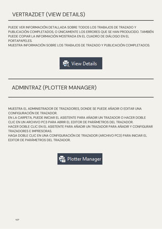 MUESTRA EL ADMINISTRADOR DE TRAZADORES, DONDE SE PUEDE AÑADIR O EDITAR UNA
CONFIGURACIÓN DE TRAZADOR.
EN LA CARPETA, PUEDE INICIAR EL ASISTENTE PARA AÑADIR UN TRAZADOR O HACER DOBLE
CLIC EN UN ARCHIVO PC3 PARA ABRIR EL EDITOR DE PARÁMETROS DEL TRAZADOR.
HACER DOBLE CLIC EN EL ASISTENTE PARA AÑADIR UN TRAZADOR PARA AÑADIR Y CONFIGURAR
TRAZADORES E IMPRESORAS.
HAGA DOBLE CLIC EN UNA CONFIGURACIÓN DE TRAZADOR (ARCHIVO PC3) PARA INICIAR EL
EDITOR DE PARÁMETROS DEL TRAZADOR.
N/P
VERTRAZDET (VIEW DETAILS)
PUEDE VER INFORMACIÓN DETALLADA SOBRE TODOS LOS TRABAJOS DE TRAZADO Y
PUBLICACIÓN COMPLETADOS, O ÚNICAMENTE LOS ERRORES QUE SE HAN PRODUCIDO. TAMBIÉN
PUEDE COPIAR LA INFORMACIÓN MOSTRADA EN EL CUADRO DE DIÁLOGO EN EL
PORTAPAPELES.
MUESTRA INFORMACIÓN SOBRE LOS TRABAJOS DE TRAZADO Y PUBLICACIÓN COMPLETADOS.
ADMINTRAZ (PLOTTER MANAGER)
 