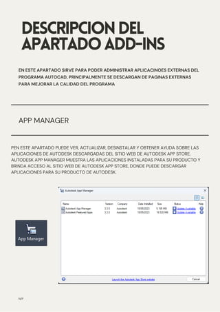 APP MANAGER
DESCRIPCIONDEL
APARTADOADD-INS
EN ESTE APARTADO SIRVE PARA PODER ADMINISTRAR APLICACINOES EXTERNAS DEL
PROGRAMA AUTOCAD, PRINCIPALMENTE SE DESCARGAN DE PAGINAS EXTERNAS
PARA MEJORAR LA CALIDAD DEL PROGRAMA
N/P
PEN ESTE APARTADO PUEDE VER, ACTUALIZAR, DESINSTALAR Y OBTENER AYUDA SOBRE LAS
APLICACIONES DE AUTODESK DESCARGADAS DEL SITIO WEB DE AUTODESK APP STORE.
AUTODESK APP MANAGER MUESTRA LAS APLICACIONES INSTALADAS PARA SU PRODUCTO Y
BRINDA ACCESO AL SITIO WEB DE AUTODESK APP STORE, DONDE PUEDE DESCARGAR
APLICACIONES PARA SU PRODUCTO DE AUTODESK.
 