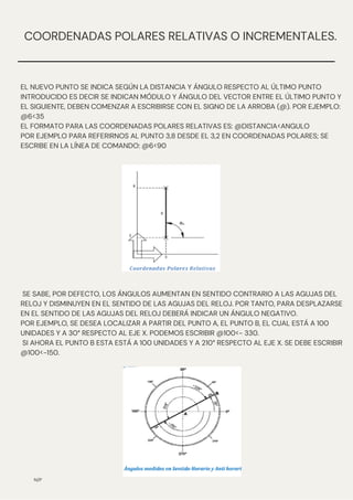 N/P
COORDENADAS POLARES RELATIVAS O INCREMENTALES.
EL NUEVO PUNTO SE INDICA SEGÚN LA DISTANCIA Y ÁNGULO RESPECTO AL ÚLTIMO PUNTO
INTRODUCIDO ES DECIR SE INDICAN MÓDULO Y ÁNGULO DEL VECTOR ENTRE EL ÚLTIMO PUNTO Y
EL SIGUIENTE, DEBEN COMENZAR A ESCRIBIRSE CON EL SIGNO DE LA ARROBA (@). POR EJEMPLO:
@6<35
EL FORMATO PARA LAS COORDENADAS POLARES RELATIVAS ES: @DISTANCIA<ANGULO
POR EJEMPLO PARA REFERIRNOS AL PUNTO 3,8 DESDE EL 3,2 EN COORDENADAS POLARES; SE
ESCRIBE EN LA LÍNEA DE COMANDO: @6<90
SE SABE, POR DEFECTO, LOS ÁNGULOS AUMENTAN EN SENTIDO CONTRARIO A LAS AGUJAS DEL
RELOJ Y DISMINUYEN EN EL SENTIDO DE LAS AGUJAS DEL RELOJ. POR TANTO, PARA DESPLAZARSE
EN EL SENTIDO DE LAS AGUJAS DEL RELOJ DEBERÁ INDICAR UN ÁNGULO NEGATIVO.
POR EJEMPLO, SE DESEA LOCALIZAR A PARTIR DEL PUNTO A, EL PUNTO B, EL CUAL ESTÁ A 100
UNIDADES Y A 30° RESPECTO AL EJE X. PODEMOS ESCRIBIR @100<- 330.
SI AHORA EL PUNTO B ESTA ESTÁ A 100 UNIDADES Y A 210° RESPECTO AL EJE X. SE DEBE ESCRIBIR
@100<-150.
 