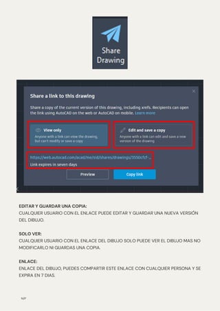 N/P
EDITAR Y GUARDAR UNA COPIA:
CUALQUIER USUARIO CON EL ENLACE PUEDE EDITAR Y GUARDAR UNA NUEVA VERSIÓN
DEL DIBUJO.
SOLO VER:
CUALQUIER USUARIO CON EL ENLACE DEL DIBUJO SOLO PUEDE VER EL DIBUJO MAS NO
MODIFICARLO NI GUARDAS UNA COPIA.
ENLACE:
ENLACE DEL DIBUJO, PUEDES COMPARTIR ESTE ENLACE CON CUALQUIER PERSONA Y SE
EXPIRA EN 7 DIAS.
 