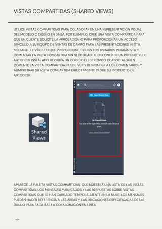 N/P
VISTAS COMPARTIDAS (SHARED VIEWS)
UTILICE VISTAS COMPARTIDAS PARA COLABORAR EN UNA REPRESENTACIÓN VISUAL
DEL MODELO O DISEÑO EN LÍNEA. POR EJEMPLO, CREE UNA VISTA COMPARTIDA PARA
QUE UN CLIENTE SOLICITE LA APROBACIÓN O PARA PROPORCIONAR UN ACCESO
SENCILLO A SU EQUIPO DE VENTAS DE CAMPO PARA LAS PRESENTACIONES IN SITU.
MEDIANTE EL VÍNCULO QUE PROPORCIONE, TODOS LOS USUARIOS PODRÁN VER Y
COMENTAR LA VISTA COMPARTIDA SIN NECESIDAD DE DISPONER DE UN PRODUCTO DE
AUTODESK INSTALADO. RECIBIRÁ UN CORREO ELECTRÓNICO CUANDO ALGUIEN
COMENTE LA VISTA COMPARTIDA. PUEDE VER Y RESPONDER A LOS COMENTARIOS Y
ADMINISTRAR SU VISTA COMPARTIDA DIRECTAMENTE DESDE SU PRODUCTO DE
AUTODESK.
APARECE LA PALETA VISTAS COMPARTIDAS, QUE MUESTRA UNA LISTA DE LAS VISTAS
COMPARTIDAS, LOS MENSAJES PUBLICADOS Y LAS RESPUESTAS SOBRE VISTAS
COMPARTIDAS QUE SE HAN CARGADO TEMPORALMENTE EN LA NUBE. LOS MENSAJES
PUEDEN HACER REFERENCIA A LAS ÁREAS Y LAS UBICACIONES ESPECIFICADAS DE UN
DIBUJO PARA FACILITAR LA COLABORACIÓN EN LÍNEA.
 