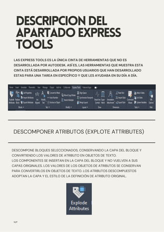 DESCOMPONER ATRIBUTOS (EXPLOTE ATTRIBUTES)
DESCRIPCIONDEL
APARTADOEXPRESS
TOOLS
LAS EXPRESS TOOLS ES LA ÚNICA CINTA DE HERRAMIENTAS QUE NO ES
DESARROLLADA POR AUTODESK. ASÍ ES, LAS HERRAMIENTAS QUE MUESTRA ESTA
CINTA ESTÁ DESARROLLADA POR PROPIOS USUARIOS QUE HAN DESARROLLADO
ESTAS PARA UNA TAREA EN ESPECÍFICO Y QUE LES AYUDABA EN SU DÍA A DÍA.
N/P
DESCOMPONE BLOQUES SELECCIONADOS, CONSERVANDO LA CAPA DEL BLOQUE Y
CONVIRTIENDO LOS VALORES DE ATRIBUTO EN OBJETOS DE TEXTO.
LOS COMPONENTES SE INSERTAN EN LA CAPA DEL BLOQUE Y NO VUELVEN A SUS
CAPAS ORIGINALES. LOS VALORES DE LOS OBJETOS DE ATRIBUTOS SE CONSERVAN
PARA CONVERTIRLOS EN OBJETOS DE TEXTO. LOS ATRIBUTOS DESCOMPUESTOS
ADOPTAN LA CAPA Y EL ESTILO DE LA DEFINICIÓN DE ATRIBUTO ORIGINAL.
 
