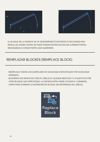 N/P
REMPLAZAR BLOCKES (REMPLACE BLOCK)
REEMPLAZA TODOS LOS EJEMPLARES DE UN BLOQUE ESPECIFICADO POR UN BLOQUE
DIFERENTE.
BLOCKREPLACE BUSCA EN TODO EL DIBUJO EL BLOQUE INDICADO Y LO SUSTITUYE POR
OTRO BLOQUE QUE ESPECIFIQUE. A CONTINUACIÓN, PUEDE UTILIZAR EL COMANDO
LIMPIA PARA ELIMINAR LA DEFINICIÓN DE BLOQUE SIN REFERENCIA DEL DIBUJO.
EL BLOQUE DE LA PUERATA SE VE DESCOMPUESTO EN PARTES O SECCIONES MAS
SENCILLAS, DONDE AHORA SE PUEDE MODIFICAR MUCHO MEJOR, ELIMINAR PARTES
INECESARIAS O COPIAR PARTES QUE QUEREMOS
 