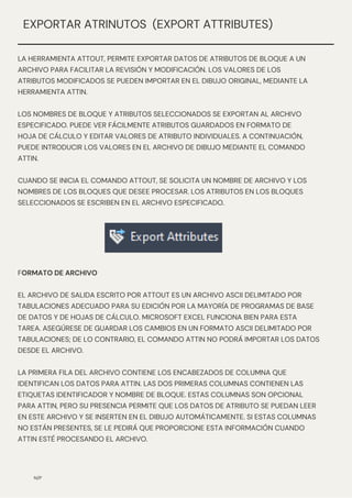 N/P
EXPORTAR ATRINUTOS (EXPORT ATTRIBUTES)
LA HERRAMIENTA ATTOUT, PERMITE EXPORTAR DATOS DE ATRIBUTOS DE BLOQUE A UN
ARCHIVO PARA FACILITAR LA REVISIÓN Y MODIFICACIÓN. LOS VALORES DE LOS
ATRIBUTOS MODIFICADOS SE PUEDEN IMPORTAR EN EL DIBUJO ORIGINAL, MEDIANTE LA
HERRAMIENTA ATTIN.
LOS NOMBRES DE BLOQUE Y ATRIBUTOS SELECCIONADOS SE EXPORTAN AL ARCHIVO
ESPECIFICADO. PUEDE VER FÁCILMENTE ATRIBUTOS GUARDADOS EN FORMATO DE
HOJA DE CÁLCULO Y EDITAR VALORES DE ATRIBUTO INDIVIDUALES. A CONTINUACIÓN,
PUEDE INTRODUCIR LOS VALORES EN EL ARCHIVO DE DIBUJO MEDIANTE EL COMANDO
ATTIN.
CUANDO SE INICIA EL COMANDO ATTOUT, SE SOLICITA UN NOMBRE DE ARCHIVO Y LOS
NOMBRES DE LOS BLOQUES QUE DESEE PROCESAR. LOS ATRIBUTOS EN LOS BLOQUES
SELECCIONADOS SE ESCRIBEN EN EL ARCHIVO ESPECIFICADO.
FORMATO DE ARCHIVO
EL ARCHIVO DE SALIDA ESCRITO POR ATTOUT ES UN ARCHIVO ASCII DELIMITADO POR
TABULACIONES ADECUADO PARA SU EDICIÓN POR LA MAYORÍA DE PROGRAMAS DE BASE
DE DATOS Y DE HOJAS DE CÁLCULO. MICROSOFT EXCEL FUNCIONA BIEN PARA ESTA
TAREA. ASEGÚRESE DE GUARDAR LOS CAMBIOS EN UN FORMATO ASCII DELIMITADO POR
TABULACIONES; DE LO CONTRARIO, EL COMANDO ATTIN NO PODRÁ IMPORTAR LOS DATOS
DESDE EL ARCHIVO.
LA PRIMERA FILA DEL ARCHIVO CONTIENE LOS ENCABEZADOS DE COLUMNA QUE
IDENTIFICAN LOS DATOS PARA ATTIN. LAS DOS PRIMERAS COLUMNAS CONTIENEN LAS
ETIQUETAS IDENTIFICADOR Y NOMBRE DE BLOQUE. ESTAS COLUMNAS SON OPCIONAL
PARA ATTIN, PERO SU PRESENCIA PERMITE QUE LOS DATOS DE ATRIBUTO SE PUEDAN LEER
EN ESTE ARCHIVO Y SE INSERTEN EN EL DIBUJO AUTOMÁTICAMENTE. SI ESTAS COLUMNAS
NO ESTÁN PRESENTES, SE LE PEDIRÁ QUE PROPORCIONE ESTA INFORMACIÓN CUANDO
ATTIN ESTÉ PROCESANDO EL ARCHIVO.
 